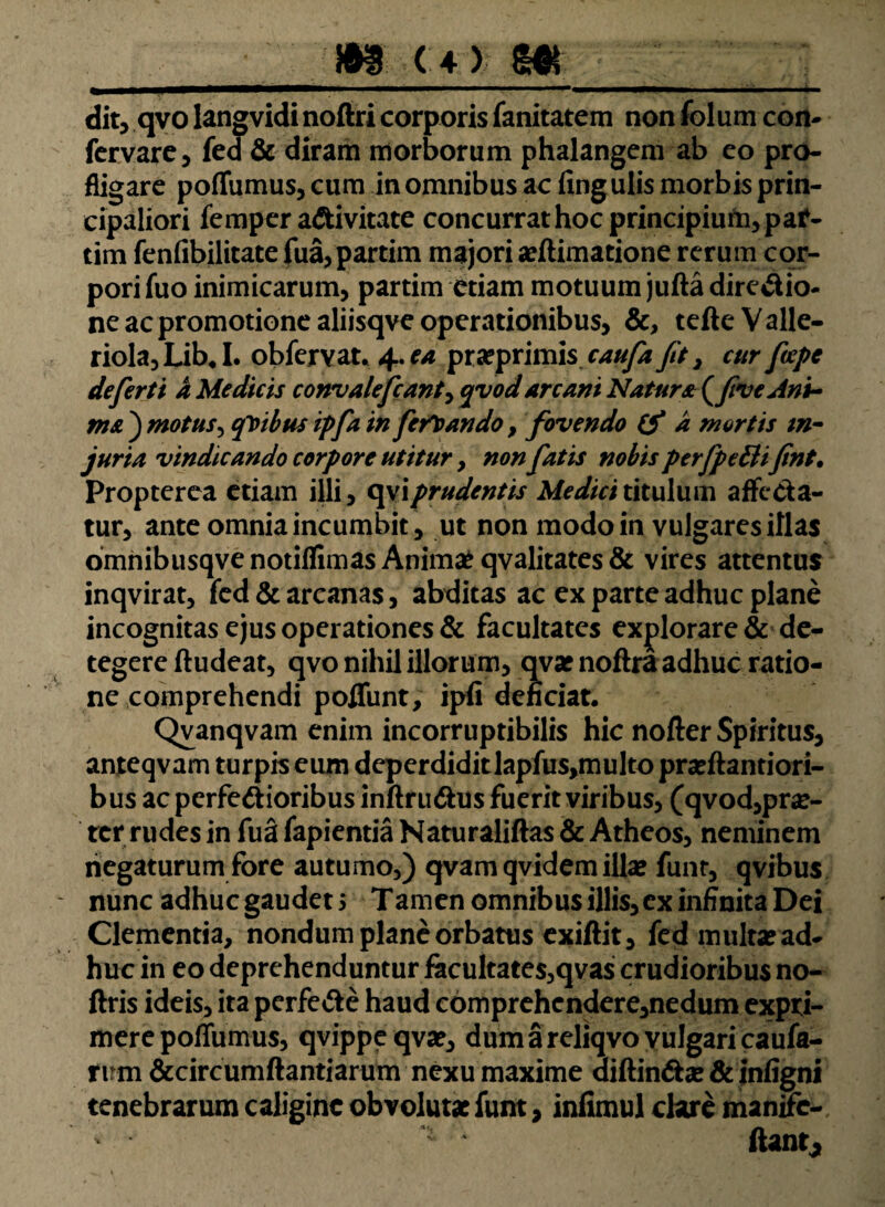 m (4? m dit, qvo langvidinoftri corporis fanitatem non folum coxi- fervare, fed & diram morborum phalangem ab eo pro¬ fligare poiTumus, cum in omnibus ac fing ulis morbis prin¬ cipaliori femper aCtivitate concurrat hoc principium, paf- tim fenfibilitate fua,partim majori arilimatione rerum cor¬ pori fuo inimicarum, partim etiam motuum jufta direCtio- ne ac promotione aliisqve operationibus, &, tefleValle- riola, Lib.1. obfervat. 4. ea pra?primis caufa fit , cur ficepe defert i a Medicis convaleficant, 3vod arcani Natur* (five Ani¬ ma ) motus, quibus ipfia in feriando, fovendo (f a mortis in¬ juria vindicando corpore utitur, non fiatis nobis perfpeEHfint. Propterea etiam illi, c\\\prudentis Medici titulum affecta¬ tur, ante omnia incumbit, ut non modo in vulgares illas omnibusqvenotiJfimas Anima? qvalitates& vires attentus inqvirat, fed & arcanas, abditas ac ex parte adhuc plane incognitas ejus operationes & facultates explorare & de¬ tegere ftudeat, qvo nihil illorum, qvarnoftra adhuc ratio¬ ne comprehendi poffunt, ipii deficiat. Qvanqvam enim incorruptibilis hic nofter Spiritus, anteqvam turpis eum deperdiditlapfus,multo prseftantiori- bus ac perfectioribus infirudtus fuerit viribus, (qvod,pr#- ter rudes in fua fapientia Naturaliftas & Atheos, neminem negaturum fore autumo,) qvamqvidem illae funr, qvibus nunc adhuc gaudet 5 Tamen omnibus illis, ex infinita Dei Clementia, nondum plane orbatus exiftit, fed multse ad¬ huc in eo deprehenduntur facultate$,qva$ crudioribus no- ftris ideis, ita perfeCte haud comprehcndere,nedum expri¬ mere poffumus, qvippeqvae, dum a reliqvo vulgari caufa- rum &circumftantiarum nexu maxime diftinCtse & infigni tenebrarum caligine obvolutae funt, infimul clare manite- n ftant,
