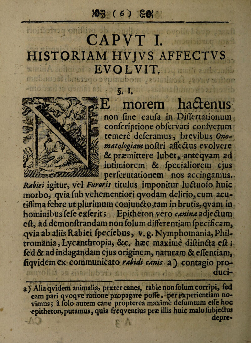 r I ■ ■■—■ ■■ ■■■■».■■■■■ — ■ ' mrf.. ■■ ' CAPVT I. HISTORIAM HVJVS AFFECTVS . EVOLVIT. • '* ' . f. «•*.-• » . , , - /V i V . - f • 4 ''W * - t ' • . ■ §. I. E morem ha&enus non fine caufa in Differtationuin matologiam noftri affe&us evolvere & promittere lubet, anteqvam ad intimiorem & fpecialiorem ejus perfer litationem nos accingamus,. Rabiei igitur, vel Furoris titulus imponitur lu&uoio huic morbo, qviafub veheraentioriqvodam delirio, cum acu- tiflima febre ut plurimum conjun&o,tam in brutis,qvam in hominibus fefe exfcrit > Epitheton vero canina adjedum eft, ad demonftrandam non folum differentiam Ipecificam, qvia ab aliis Rabiei fpeciebus, v. g. Nymphomania, Phil- tromania,Lycanthropia, &c* hoc maxime diftin&a eft; fed & ad indagandam ejus originem, naturam Ste/Tentiam, fiqvidemex communicato rabidi canis a) contagio pro¬ duci- ♦ v ... .»•,/ ;■!. 'A C .. I J ^ ;/ a ) Alia qvidem animalia» praeter canes, rabie non folum corripi, fed eam pari qvoqve ratione propagare polle» per experientiam no¬ vimus ; & lolo autem cane propterea maxime defumtum elle hoc epitheton,putamus, quia freqventius prae illis huic malofubjeftus depre- confcriptione obfervari confvetum temere deferamus, brevibus Ono-