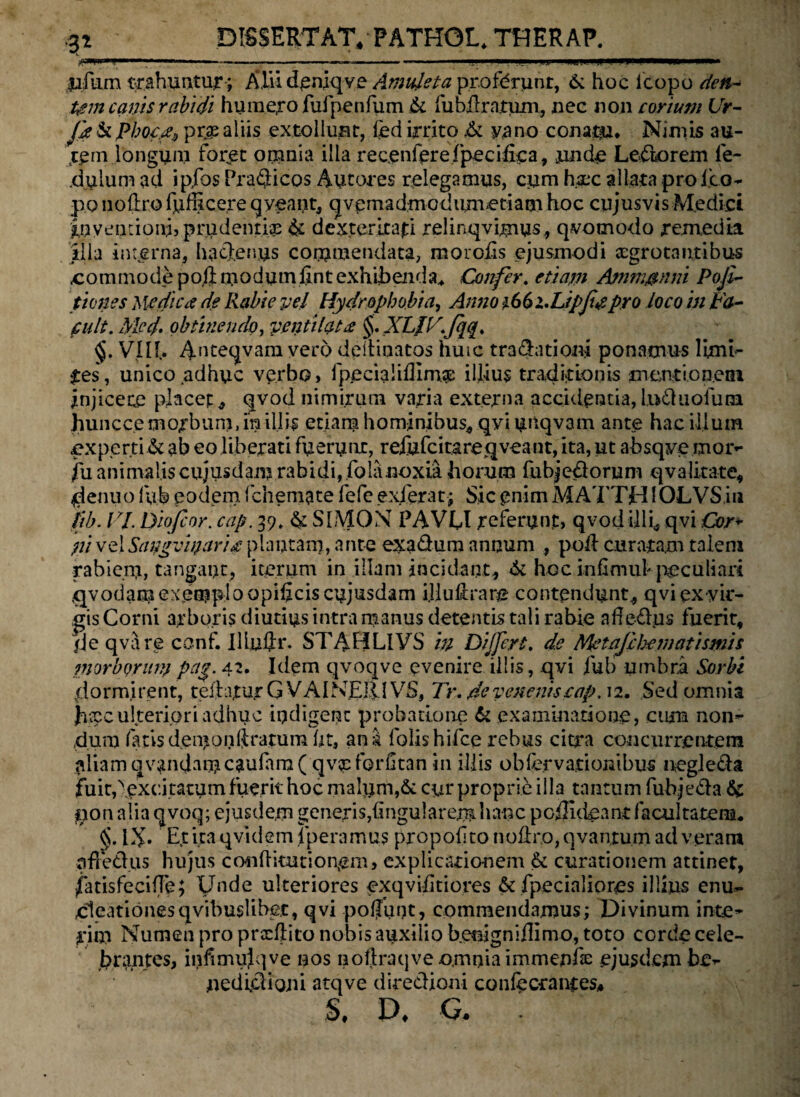 ■p ~-- ---- I M' .'IP.I.I I ,UJ1 IMffll.Wg jafiim trahuntur ; Alii deniqve Amuleta profdrunr, 6: hoc icopo dea- Um canis rabidi humero fufpenfum & fub&ratum, nec non corium Ur- Jje & phoc.fy prje aliis extollunt, led irrito Jk yano conata. Nimis au¬ tem longum foret omnia illa recenferefpecifica, unde Leniorem fe- .dulum ad ipfos PraQicos Autores relegamus, cum haec allata pro Ico- po noftro fuffice.re qveant, q v e m a dmod i im »e ti a m hoc cujusvis Medici Inventioni, prudentiae & dexteritati relinqvimus, qvomodo remedia illa interna, hactenus commendata, morofis ejusmodi aegrotantibus .commode po,ftmodumfintexhibenda. Confer. etiam Ajnm&nni Pojl- pones pedica de Rabie vel Hydrophobia, Anno iGbi.Lipfigpro loco in ta¬ cuit. Med. obtinendo, ventilat £ §. XLIV.Jqq. §. VIII.. Anteqvam vero dpiHaatos huic traditioni ponamus limi- •res, unico adhuc verbo, fpecialilllmse illius traditionis mentionem jnjicece placet, qvod nimirum varia externa accidentia, luduofum hunccemorbum,miliis etiam hominibus, qvi urtqvam ante hac illum experti & ab eo liberati fuerunt, reiufcitareqveant, ita, ut absqye mor- fu animalis cujusdam rabidi, folanoxia horum fubjedorum qvalitate, denuo lub eodem fchemate fefe exierat; Sic enim MATTH10LVS iu tib. VI. Dio/cor. cap. 39, & S1MON PAVIDI referunp, qvod Uli^ qvi Cor- ?ii velSangvioarits plautam, ante exadum annum , poli curatam talem rabiem, tangant, iterum in illam incidant, & hoc inflmul peculiari tjvodam exemplo opificis cujusdam i.Huftrare contendunt, qvi ex vir¬ gis Corni arboris diutius intra manus detentis tali rabie afledus fuerit, /Je qvare conf. IlLu$i\ STABLIYS m Differt, de Metajeheniatismis morborum pag. 42. Idem qvoqve evenire illis, qvi fub umbra Sorbi dormirent, teftajturG VAINElilVS, Tr. de venenis cap, 12. Sed omnia jatee ulteriori adhuc indigene probatione & examinatione, cum non¬ dum fatisdemonftratumfjt, ana folishifce rebus citra concurrentem aliam qvandamcaufara ( qv^forfitan in illis observationibus negleda fuitdexcitatum fuerit hoc malum,& cur proprie illa tantum fubjeda & nonalia qvoq; ejusdem generis,lingularem hanc poijideant facultatem. §. IX» Et ita qvidem fperamus propolito noflro, qvantum ad veram nfretius hujus conftitutionem, explicationem & curationem attinet, fatisfeciffe; Unde ulteriores exqvifitiores & fpecialiores illius enu- cleationesqvibuslibet, qvi poljunt, commendamus; Divinum inie¬ rim Numen pro pradlito nobis auxilio benigniilimo, toto corde cele¬ brantes, infimujqve nos nollraqve omnia immenfe ejusdem be- nedlclioni atqve diredioni confecrantes* S, D, G. .