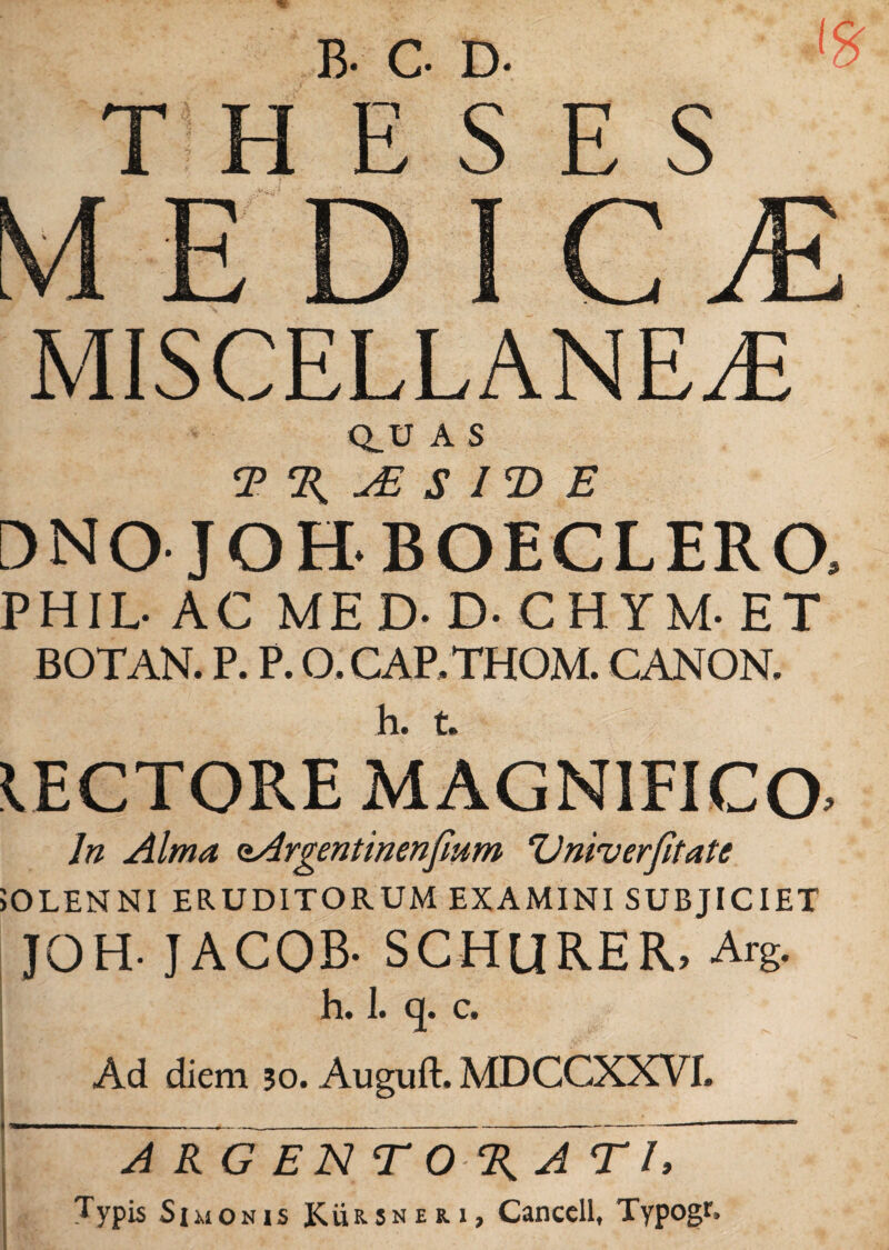 B- G D- ' THESES MED I C M MISCELLANEA- Q_U A S T % uE S I T> E DNO JOH BOECLERO, PHIL- AC MED- D-CHYM-ET BOTAN. P. P. O.CAP.THOM. CANON. IECTORE MAGNIFICO^ In Alma oArgentinenfium 'Univerfitate JOLENNI ERUDITORUM EXAMINI SUBJICIET JOH- JACOB- SCHURER, Arg. h. 1. q. c. Ad diem 30. Auguft. MDCGXXVT. A~RG EN T O% ATI,