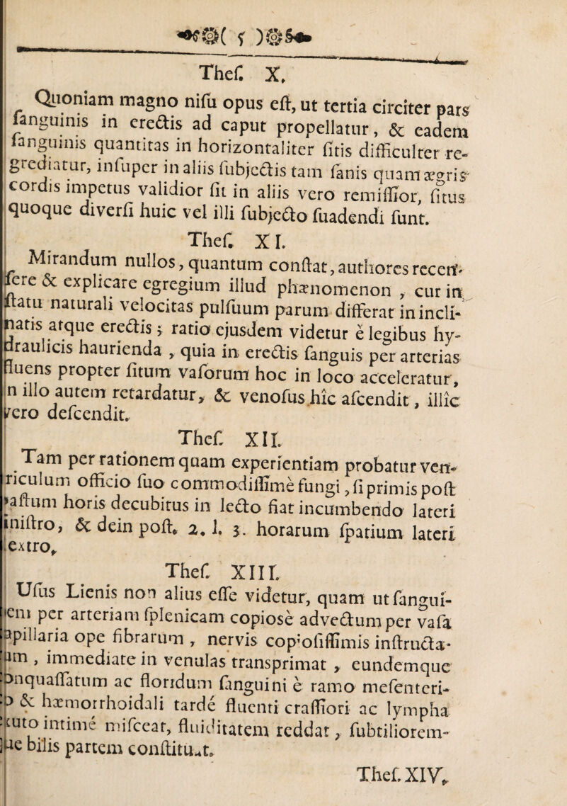 Quoniam magno nifu opus eft, ut tertia circiter pars fangumis in eredis ad caput propellatur , & eadem languinis quantitas in horizontaliter fitis difficulter re- grediatur, mfuper in aliis fubjcdis tam fanis quam areri* cord.s impetus validior fu in aliis vero remiffior, fitus quoque dtverfi huic vel illi fubjedo fuadendi funt. Thef. XI. Mirandum nullos, quantum conflat, authores recetf- fere & explicare egregium illud phamomenon , cur in Itatu naturali velocitas pulfuum parum differat in incli¬ natis atque eredis j ratio ejusdem videtur e legibus hy¬ draulicis haurienda , quia in eredis fanguis per arterias fluens propter fitum vaforum hoc in loco acceleratur , n illo autem retardatur, & venofus hic afeendit, illic yero dcfccndit. Thef. XII. Tam per rationem quam experientiam probatur ven» riculum officio fuo commodiifime fungi, (iprimis pofl >aftum horis decubitus in lefto fiat incumbendo lateri iniftro, &deinpoft. 2.1. j. horarum fpatium lateri .extro. Thef. XIII. Ufus Lienis non alius effe videtur, quam ut fanmii- |'cm per arteriam fplenicam copiose advedumper vafa fapillaria ope fibrarum , nervis copmfiffimis inftruda- !um , immediate in venulas transprimac , eundemque Ibnquaffatum ac floridum ftnguini e ramo mefenteri- fp & hxmotrhoidali tarde fluenti craffiori ac lympha •Itutointime mifcear, fluiditatem reddat, fubtiliorem- ]ue bihs partem conftitu.t.