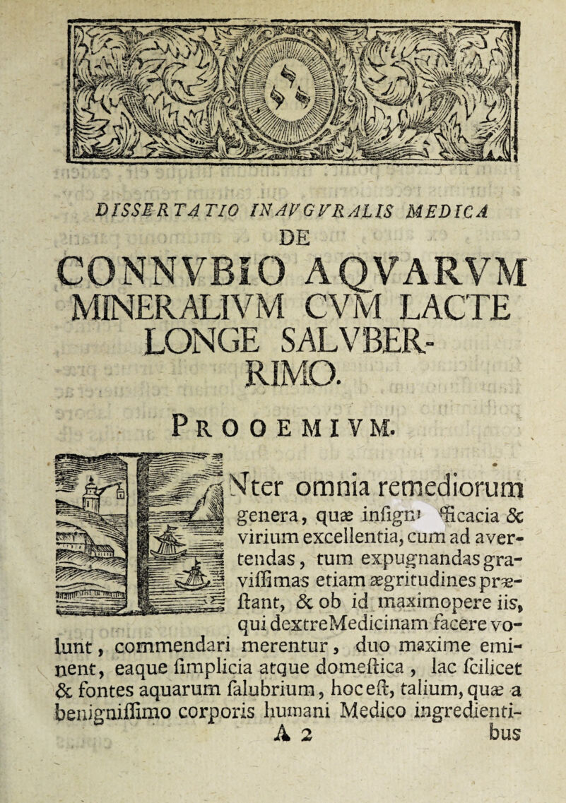 DE CONNVBIO AQVARVM MINER ALI VM CVM LACTE LONGE SALVBER- RIMO. Prooemivm. Nter omnia remediorum genera, quae infigrn Acacia 8c virium excellentia, cum ad aver¬ tendas, tum expugnandas gra- viffimas etiam aegritudines pro¬ flant, & ob id maximopere iis, qui dextreMedicinam facere vo¬ lunt , commendari merentur, duo maxime emi¬ nent, eaque iimplicia atque domeitica , lac icilicet & fontes aquarum falubrium, hoc e (i, taiium, qua; a benigniffimo corporis humani Medico ingredienti- A 2 bus
