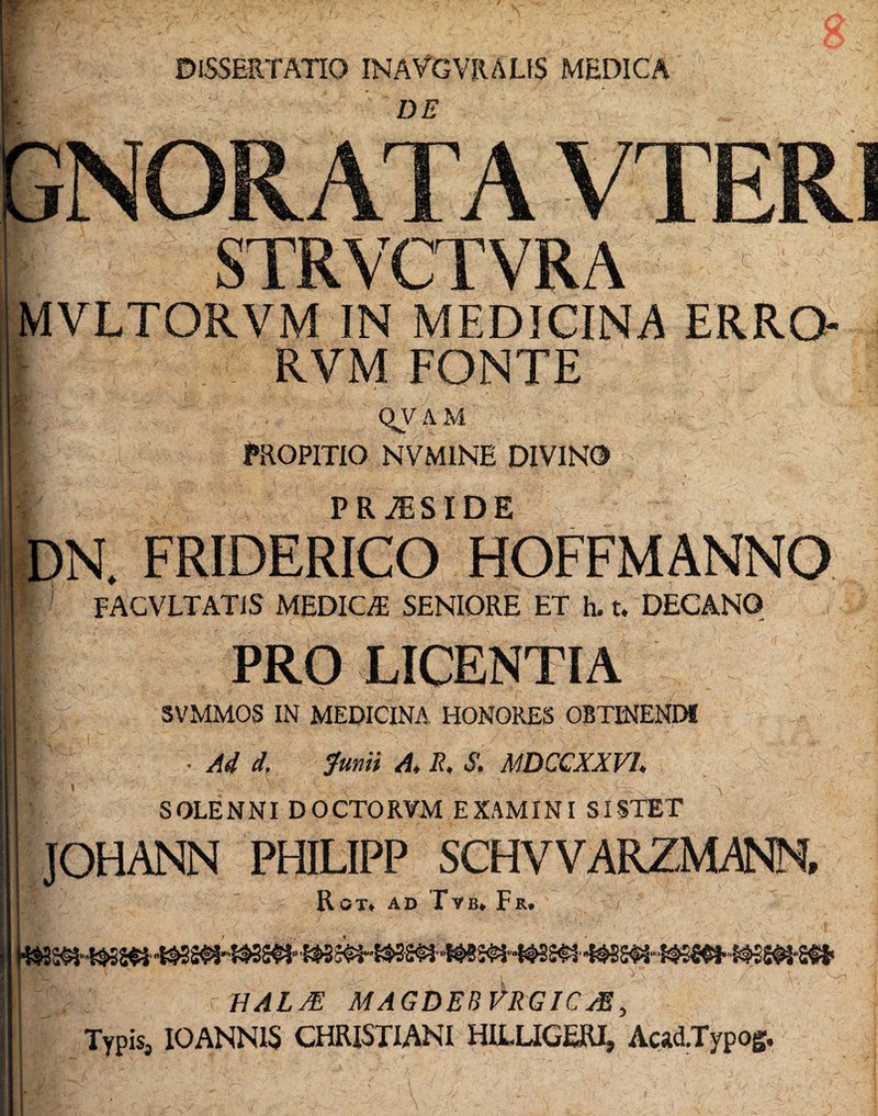 DISSERTATIO INAVGVRALIS MEDICA DE ' ' \ ' STRVCTVRA MVLTORVM IN MEDICINA ERRO- QV A M PROPITIO NVM1NE DIVINO C PRiESIDE DN. FRIDERICO HOFFMANNO P FACVLTATIS MEDICA SENIORE ET h. t. DECANO SVMMOS IN MEDICINA HONORES OBTINENDI • Ad d. Junii A, E. S. MDCCXXVU SOLENNI DOCTORVM EXAMINI SISTET i BALJE MAGDEBVRGICjE, Typis, IOANN1S CHRISTIANI HILUGERI, Acad.Typog,