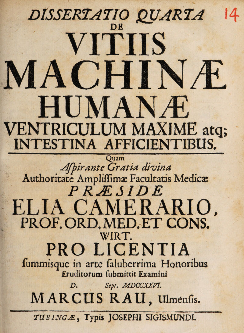 DISSERTATIO QUARTA 14 DE i VITIIS MACHINA HUMANA VENTRICULUM MAXIME atq; INTESTINA AFFICIENTIBUS, Quam .dfpirante Gratia divina Authoritate Ampliflimae Facultatis Medicae P RALSIDE ELIA CAMERARIO, PROF. ORD, MED, ET CONS. WIRT. PRO LICENTIA fummisque in arte faluberrima Honoribus frudicorum fubmitcic Examini D. Sept. MDCCXXPJ, MARCUS RAU, Ulmenfis. TUBlNGAE, Typis JOSEPHI SIGISMUNDI.