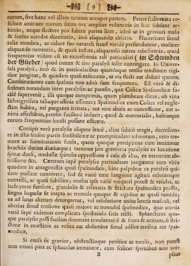 eorum, fivc hanc vel illam tantum occupet partem. Partes fcilicet ita rc' follitae amitiunc motum fimm nec amplius voluntatis in hoc rubfunt ar¬ bitrio, neque flectere pro lubicu partes licet, adeo ut in graviori malo Sc fenfus accedat diminiitio, imo aliquando ablatio. Flaccefcunt hmui talia membra, ac calore fuo naturali haud vivide perfunduntur, molliter aliquando tumentia, Sc quali inflata,aliquando autem tabefeentia, quod frequentius videre efc in exarelcentia tali particulari ( ||tt ©lte5et^) quod tamen & fine paralvli (olet contingere, in Univer- faii paralyli, imo Sc in particularibus quandoque tenlio tendinum rigi« dior jungitur, Sc quaedam quali exliccacio, ut vix fletui aut diduci queant. Combinariones cum fpafmis non adeo funt frequentes. Eli veto Sc di- Icrimen notandum inter paralylin ac par€lin,quiE ColicaSpafmodiccE fa¬ cile fupervenit, illi quoque cumprimis, quam plumbeam dicas, ob vina lithaigyrifata taliaque aninia alTumta; Spafmodica enim Colica velnegle- 6lim habita, vel purgante irritata, aut vini abufu ac concellione, aut a- nimi alfedlibus, parelin facilime inducit - quod Sc mercurialia, halimsque eorum frequentius haulli polTunt edicere. Corripit vero paralyhs aliquos lente , alios fubito magis, decrefeen- te in illis fenlim partis lenlibilitace ac promptitudine ad motum, orto tre¬ more ac formicationis fenfu, quem quoque percipimus cum innitimur brachiis durius diutiusque; tacemus jam graviores paralyfes ex luxatione fpmae dorli, medullae fpinalis opprellione a cafu ab ako, ex nervorum ab- Icidione Scc, Cacterum laepe paralyfes particulares junguntur cum vitio quodam in antagonldis quah fpalmodico, hinc palpebrae ex paralyli qui¬ dem polTunt connivere, led Sc varie cura languore agitari celeriterque convelli, ac quali fubliiire; oculus ipfe varie torqueri poteft Sc refolvi, ac lachiymas fundere, glandulis Sc relaxatis Sc llriidura fpafmodica preffis, lingua loquelae fit inepta ac tremula quoque Sc rigidior ac quali tumida; os ad latus alterum detorquetur, vel relolutione unius lateris mufculi, vel alterius limul tenlione quali majore ac nonnihil fpafmodica, qua; omnia varie fape videmus complicata Ipedlaculo fatis tridi. Sphin6leres quo¬ que paralylin padi facilius dimittent involuntarie Sc feces Sc urinam, li dri- in imedinis ac velica auc abdomine limul adlint cenliva; aut Ipas- Kiodicse. Si caufa dc gravior, obdruidioque penitior ac totalis, non poteft non emori pars ac fphacelus imminere, cum fcilicet fpiritibus non am- B piius
