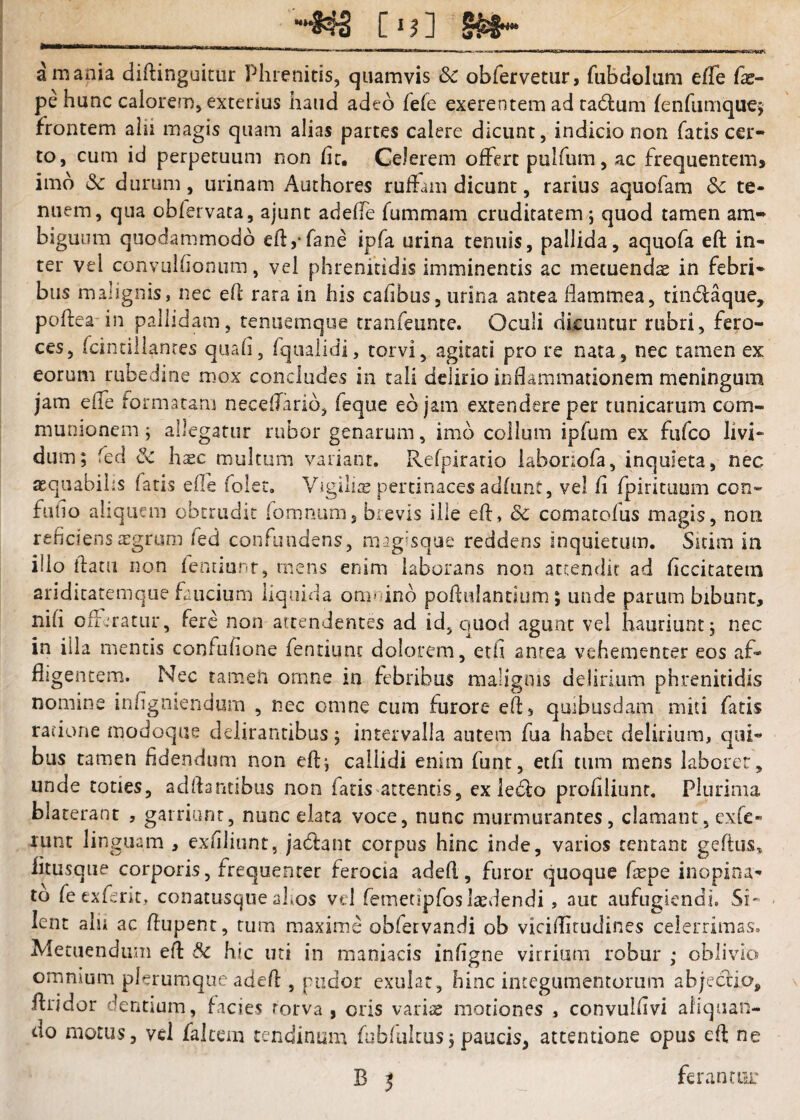 __[ij] a mania diftinguitur Phrenitis, quamvis & obfervetiir, faBdolum efle fas- pehunc calorem, exterius haud adeo fele exerentem ad ta6]:um {enfiimquej frontem alii magis quam alias partes calere dicunt, indicio non fatis cer¬ to, cum id perpetuum non fit. Celerem offert pulfum, ac frequentem, imo (Sc durum, urinam Authores ruffam dicunt, rarius aquofam Sc te¬ nuem, qua obfervata, ajunt adefie fummam cruditatem 5 quod tamen am¬ biguum quodammodo eftj-fane ipfa urina tenuis, pallida, aquofa eft in¬ ter vel convulfionum, vel phrenitidis imminentis ac metuends in febri¬ bus malignis, nec efi: rara in his cafibus, urina antea flammea, tindaque, polfeadn pallidam, tenuemque tranfeunce. Oculi dicuntur rubri, fero¬ ces, fcintillanres quafi, (qualidi, torvi, agitati pro re nata, nec tamen ex eorum rubedine mox concludes in tali delirio inflammationem meningum jam efle formatam neceflarid, feque eb jam extendere per tunicarum com¬ munionem ; allegatur rubor genarum, imb collum ipfum ex fufeo livi¬ dum; fed ^ h^c multum variant. Refpirario iaborlofa, inquieta, nec aequabilis fans efle folet. Vigilis pertinaces adfunt, vel fi fpirituum con- fufio aliquem obtrudit fomnum, brevis ille efl, Sc comacofus magis, non reficiens aegrum fed confundens, magisque reddens inquietum. Sitim in illo flatu non fenuunr, mens enim laborans non attendit ad ficcitatem ariditatemque faucium liquida onuiinb poflulandum; unde parum bibunt, nifi offiratur, fere non attendentes ad id, quod agunt vel hauriunt; nec in iila mentis confufione fentiunc dolorem, etfi antea vehementer eos af¬ fligentem. Nec tamen omne in febribus malignis delirium phrenitidis nomine infigniendum , nec omne cura furore efl, quibusdam miti fatis racione modoqiie delirantibus; intervalla autem fua habet delirium, qui¬ bus tamen fidendum non efl; callidi enim funt, etfi tum mens laborer, unde toties, adflsntibus non fatis attentis, ex leblo profiliunr. Plurima blaterant , garriunt, nunc elata voce, nunc murmurantes, clamant, exfe- nint linguam , exfiliunt, jabfant corpus hinc inde, varios tentanc geftus, iitusque corporis, frequenter ferocia adefl, furor quoque fepe inopina¬ to feexfent, conatusque alios vel remetipfoslaedendi, aut aufugiendi. Si¬ lent alii ac flupent, tum maxime obfervandi ob viciflitudines celerrimas. Metuendum efl 3c hic uti in maniacis infigne virrium robur ; oblivio omnium plerumque adefl , pudor exulat, hinc integumentorum abjeclio, ftridor dentium, facies rorva , oris varite motiones , convulfivi aliquan¬ do motus, vel falcem tendinum fubfiiltus; paucis, attentione opus eft ne B 5 ferann^r