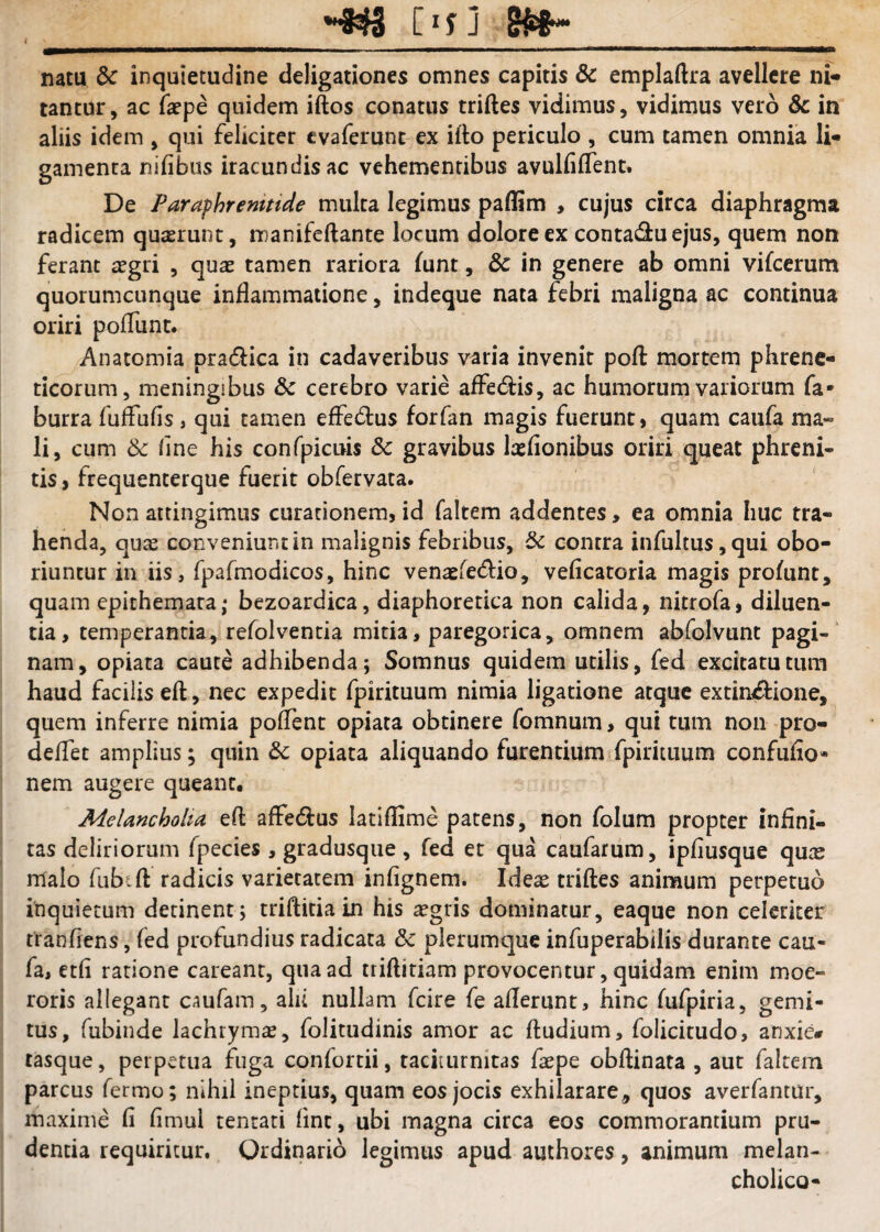 natu dc inquietudine deligationes omnes capitis dc emplaftra avellere ni» tantur, ac fepe quidem iftos conatus triftes vidimus, vidimus vero & in aliis idem , qui feliciter cvaferunc ex illo periculo , cum tamen omnia li¬ gamenta nifibus iracundisac vehementibus avulfiflent. De Paraphrenitide multa legimus paflim , cujus circa diaphragma radicem quaerunt, manifeftante locum dolore ex contad:u ejus, quem non ferant aegri , quae tamen rariora funt, in genere ab omni vifcerum quorumcunque inflammatione, indeque nata febri maligna ac continua oriri poflunt. Anatomia pradlica in cadaveribus varia invenit pofl: mortem phrene¬ ticorum, meningibus & cerebro varie affedtis, ac humorum variorum fa- burra fuffufls, qui tamen efledtus forfan magis fuerunt, quam caufa ma¬ li, cum & flne his confpicuis & gravibus laefionibus oriri queat phreni¬ tis , frequenterque fuerit obfervata. Non attingimus curationem, id faltem addentes, ea omnia huc tra¬ henda, quae conveniunt in malignis febribus, & contra infultus,qui obo¬ riuntur in iis, fpafmodicos, hinc venaefedio, veficatoria magis profunt, quam epithemata; bezoardica, diaphoretica non calida, nitrofa, diluen¬ tia, temperantia, refolventia mitia, paregorica, omnem abfolvunt pagi-' nam, opiata caute adhibenda; Somnus quidem utilis, fed excitatu tum haud facilis eft, nec expedit fpirituum nimia ligatione atque extin^tione, quem inferre nimia poflent opiata obtinere fomnum, qui tum non pro- deflfet amplius; quin opiata aliquando furentium fpirituum confuflo» nem augere queant. Melancholia efl: afFedl:us latiflime patens, non folum propter infini¬ tas deliriorum fpecies , gradusque , fed et qua caufarum, ipfiusque qux malo fiibift radicis varietatem infignem. Ideae triftes animum perpetuo inquietum detinent; triftitia in his ^gris dominatur, eaque non celeriter tranfiens, fed profundius radicata & plerumque infuperabilis durante cau¬ fa, etfi ratione careant, qua ad triftitiam provocentur, quidam enim moe¬ roris allegant caufam, alu nullam feire fe aflerunt, hinc fufpiria, gemi¬ tus, fubinde lachrymas, folitudinis amor ac ftudium, folicitudo, anxie* tasque, perpetua fuga confortii, taciturnitas faepe obftinata , aut faltem parcus fermo; nihil ineptius, quam eos jocis exhilarare, quos averfantur, maxime fi fimul tenrati fint, ubi magna circa eos commorantium pru¬ dentia requiritur. Ordinario legimus apud authores, animum melan¬ cholico-