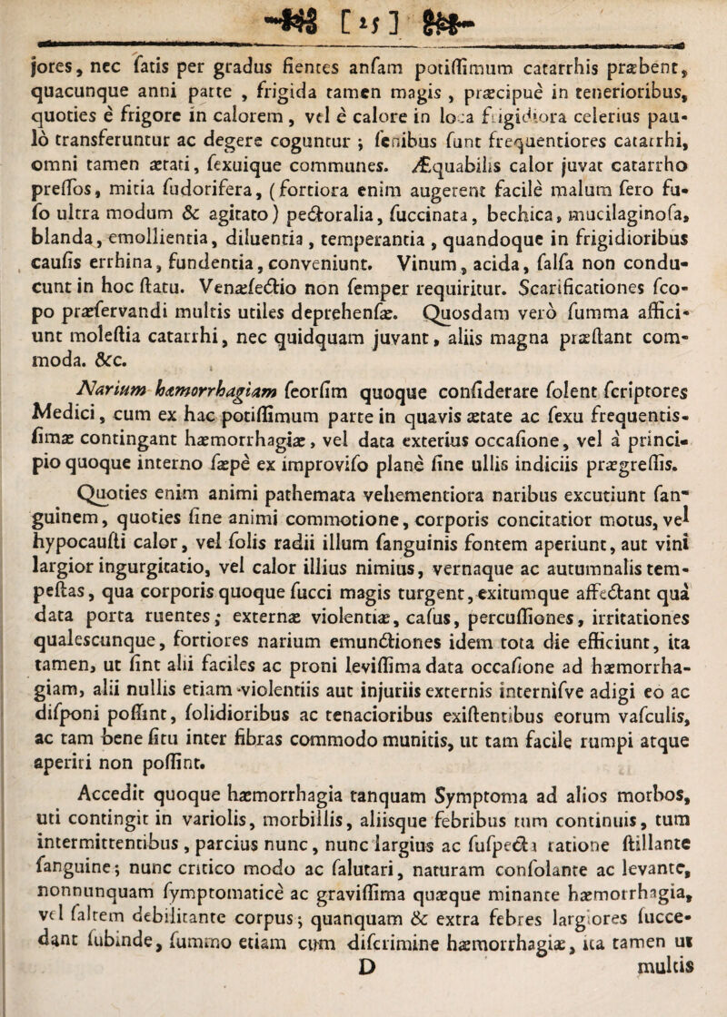 jores, ncc fatis per gradus fiences anfam potiffimum catarrhis praebent, quacunque anni parte , frigida tamen magis , pr^cipue in tenerioribus, quoties e frigore in calorem , vcl e calore in lo:a fugidiora celerius pau¬ lo transferuntur ac degere coguntur ; fcnibus funt frequentiores catarrhi, omni tamen astati, fexuique communes. <^quabihs calor juvat catarrho prefTos, mitia fudorifera, (fortiora enim augerent facile malum fero fu* fo ultra modum & agitato) pecfloralia, fuccinata, bechica, mucilaginofa, blanda, emollientia, diluentia, temperantia , quandoque in frigidioribus . caufis errhina, fundentia,conveniunt. Vinum, acida, falfa non condu¬ cunt in hoc ftatu. Vena;fe(5tio non femper requiritur. Scarificationes feo- po prasfervandi multis utiles deprehenfae. Quosdam vero fumma affici*^ unt moleftia catarrhi, nec quidquam juvant, aliis magna prasftant com¬ moda. acc. Narium hamorrhagiam fcorfim quoque confiderare folent fcrlptores Medici, cum ex hac potiffimum parte in quavis aetate ac fexu frequentis- (imae contingant haemorrhagiae, vel data exterius occafione, vel a princi¬ pio quoque interno faepe ex iraprovifo plane fine ullis indiciis praegreflis. Quoties enim animi pachemata veliementiora naribus excutiunt fan* guinem, quoties fine animi comn>otione, corporis concitatior motus, ve^ hypocaufti calor, vel folis radii illum fanguinis fontem aperiunt, aut vini largior ingurgitatio, vel calor illius nimias, vernaque ac autumnalis tem- peflas, qua corporis quoque fucci magis turgent,exitumque affectant qua data porta ruentes; externae violentiae, cafus, percufiiones, irritationes qualescunque, fortiores narium emundtiones idem tota die efficiunt, ita tamen, ut fint alii faciles ac proni leviffimadata occafione ad haemorrha¬ giam, alii nullis etiam'‘violentiis aut injuriis externis internifve adigi eo ac difponi poffint, folidioribus ac tenacioribus exiftentibus eorum vafculis, ac tam bene fitii inter fibras commodo munitis, ut tam facile rumpi atque aperiri non poffint. Accedit quoque haemorrhagia tanquam Symptoma ad alios morbos, uti contingit in variolis, morbillis, aliisque'febribus tum continuis, tura intermittentibus , parcius nunc, nunc largius ac fufpeda ratione ftillante fanguine ; nunc critico modo ac falutari, naturam confolanre ac levante, nonnunquam fymptomatice ac graviffima quteque minante haemorrhagia, vcl faltem debilitante corpus-, quanquam & extra febres largiores (acce¬ dant fubmde, fummo etiam cum diferimine haemorrhagiae, ua tamen m D multis