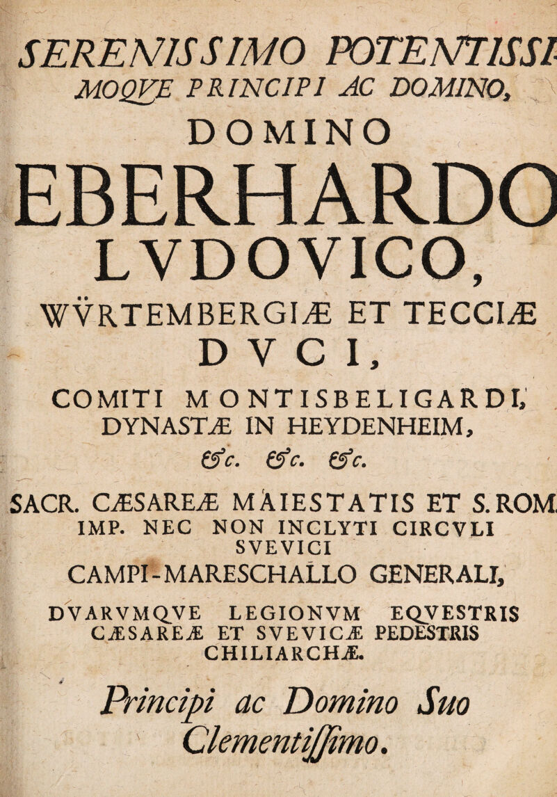 SERENUS SIMO POTENTI IS SI MOQVE PRINCIPI AC DOMINO, DOMINO LVDOVICO, WYRTEMBERGIiE ET TECCLE D V C I, COMITI M ONTISBELIGARDI, DYNASTA IN HEYDENHEIM, &c. (Ac. (Ac. r _ ___ ' , N.   i. ' ^ SACR. CiESAREiE MAlESTATISET S.ROM, IMP. NEC NON INCLYTI CIRCVLI SVEVICI CAMPI -MARESCHALLO GENERALI, DVARVMQVE LEGIONVM EQVESTRIS caesareae et svevic^e pedestris CHILIARCHAE. Principi ac Domino Suo Clementijfimo. 4'