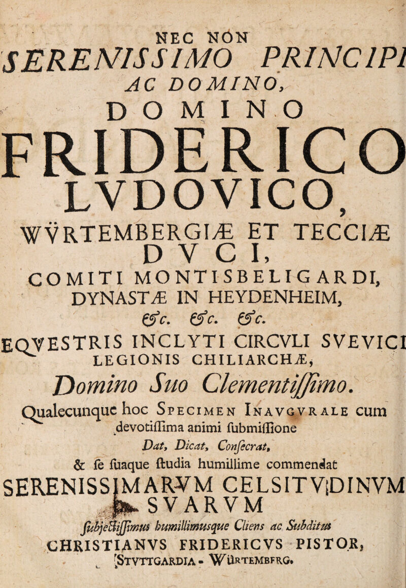 NEC NON ^ ' ■ PR INC IP1 AC DOMINO, DOMI NO LYDO VICO, WVRTEMBERGIAi ET TECCI^E D Y C I, COMITI MONTISBELIG ARDI, DYNASTAE IN HEYDENHEIM, 0V. &c. & c. eqvestris inclyti circvli svevici ^ LEGIONIS CHILIARCHAs, Domino Suo ClementiJJimo. s v ' Qualecunque hoc Specimen Inavgvrale cum devotiflima animi fubmiflione Dat, Dicat, Confecrat, & fe liiaque ftudia humillime commendat SERENISSIMARVM CELSITViDINVM JJLsV.ARVM (iibjeSiJJimw humillimusque Cliens ac Subditus CHRISTIANVS FRIDERICVS PISTOR, . t [STVTTGARDIA - WilRTEMBFRG.