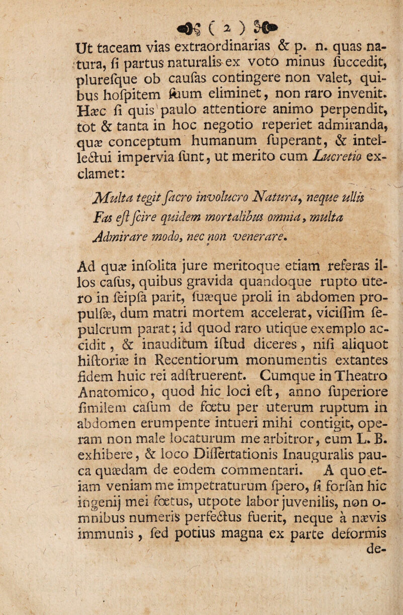 Ut taceam vias extraordinarias & p. n. quas na¬ tura, fi partus naturalis ex voto minus iuccedit, plurelque ob caufas contingere non valet, qui¬ bus hofpitem foum eliminet, non raro invenit. HcEC fi quis paulo attentiore animo perpendit, tot & tanta in hoc negotio reperiet admiranda, qux conceptum humanum fuperant, & intel¬ lectui impervia lunt, ut merito cum Lucretia ex¬ clamet: Multa tegit facro involucro Natura, neque ullis Fas ejl fcire quidem mortalibus omnia, multa Admirare modo, nec non venerare. Ad qua: infolita jure meritoque etiam referas il¬ los calus, quibus gravida quandoque rupto ute¬ ro in feipfa parit, fu seque proli in abdomen pro- pulfse, dum matri mortem accelerat, viciflim fe- pulcrum parat; id quod raro utique exemplo ac¬ cidit , & inauditum iffcud diceres, nili aliquot hiftorise in Recentiorum monumentis extantes fidem huic rei adftruerent. Cumque in Theatro Anatomico, quod hic loci effc, anno fuperiore fimilem cafum de fcetu per uterum ruptum in abdomen erumpente intueri mihi contigit, ope¬ ram non male locaturum me arbitror, eum L. B. exhibere, & loco Diflertationis Inauguralis pau¬ ca qusedam de eodem commentari. A quo et¬ iam veniam me impetraturum fpero, 1? fprfian hic ingenii mei foetus, utpote labor juvenilis, non o- mnibus numeris perfettus fuerit, neque a nsvis immunis , fed potius magna ex parte deformis de-