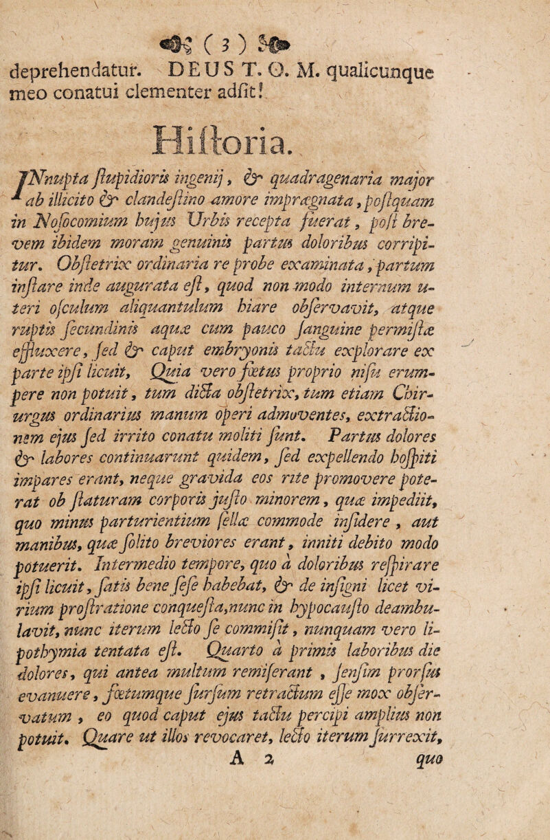 deprehendatur. DEUS T. 0. M. qualicunque meo conatui clementer adfit! Hi flori a. jNnupta fupidioris ingenij , quadragenaria major * ah illicito & clandefino amore impragnata 9poftquam in Nof comium hujus Urbis recepta fuerat , poft bre¬ vem ibidem moram genuinis partus doloribus corripi¬ tur. Obfietrix ordinaria re probe examinata,parium inflare inde augurata ejl, quod non modo internum u- teri ojculum aliquantulum hiare obfirvavit, atque ruptis fecundaris aquas cum pauco Janguine permifa effluxere 9 fed & caput embryonis tactu explorare ex parte ipji licuit, Quia vero fatus proprio nifu erum¬ pere non potuit, tum diSa obfetrix, tum etiam Chir¬ urgus ordinarius manum operi admoventes, extraSio- nem ejus fed irrito conatu moliti funi. Partus dolores labores continuarunt quidem9 fed expellendo hofpiti impares erant, neque gravida eos rite promovere pote¬ rat ob f aturam corporis jujlo minorem, qua impediit9 quo minus parturientium fella commode infidere , aut manibus9 qua folito breviores erant, inniti debito modo potuerit. Intermedio tempore, quo d doloribus referar e ipf licuit , fatis bene fef habebat, & de infgni licet vi¬ rium prof ratione conquef a,nunc in hypocaufio deambu¬ lavit, nunc iterum ledo fe commift, nunquam vero ii- pothymia tentata eJL Quarto a primis laboribus die dolores, qui antea multum remiferant , jenjir/i prorfm evanuere 9 fatumque furfam Tetradum ejje mox objer- vatum , eo quod caput ejus tadu percipi amplius non potuit. Quare ut illos revocaret, ledo iterum Jurrexit, A 2 quo