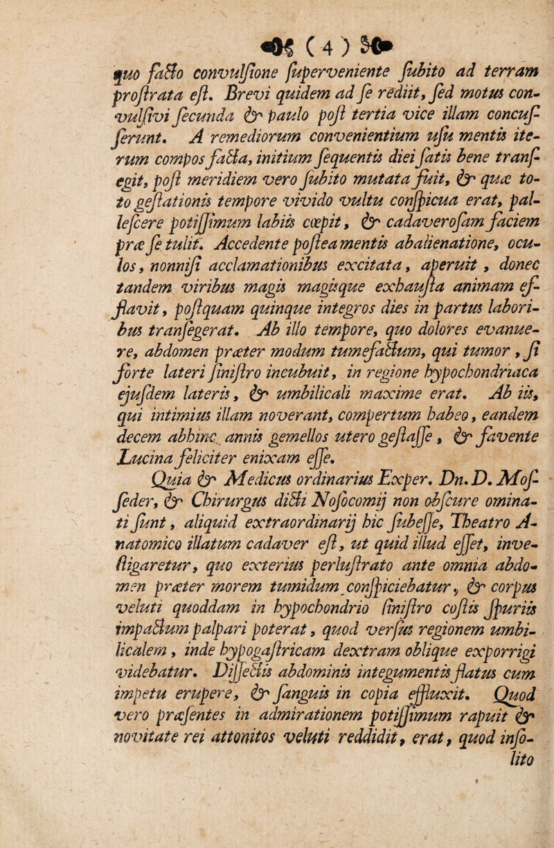 quo faBo convulfone fuperveniente fubito ad terram profirata e fi. Brevi quidem ad fi rediit, fid motm con- vulfivi fecunda & paulo pojl tertia vice illam concufi ferunt. A remediorum convenientium ufu mentis ite¬ rum compos fatia, initium fequentis diei fatis bene tranf egit, pojl meridiem vero fubito mutata fuit, & qua to¬ to gejlationu tempore vivido vultu confipicua erat, pal¬ le fier e poti fimum labiis coepit, & cadaverofam faciem pra fi tulit. Accedente pojlea mentis abalienatione, ocu¬ los , nonniji acclamationibus excitata, aperuit, donec tandem viribm magis magis que exhaufta animam ef¬ flavit , poflquam quinque integros dies in partus labori¬ bus tranf egerat. Ab illo tempore, quo dolores evanue¬ re, abdomen praeter modum tumefaBum, qui tumor ,Jt forte lateri Jiniflro incubuit, in regione hypochondriaca ejufdem lateris, & umbilicali maxime erat. Ab iis, qui intimius illam noverant, compertum habeo, eandem decem abhinc.. annis gemellos utero gefajfi, & favente Lucina feliciter enixam effe. Quia fcr Medicus ordinarius Exper. Dn.D. Mof fider, & Chirurgus diBi Nofocomij non obfiure omina¬ ti funt, aliquid extraordinarij hic fubeje. Theatro A- natomico illatum cadaver ejl, ut quid illud effet, inve- (ligaretur, quo exterius perluflrato ante omnia abdo¬ men prteter morem tumidum conficiebatur y & corpus veluti quoddam in hypochondrio (inijlro coftis furiis impaBum palpari poterat, quod ver Jus regionem umbi¬ licalem , inde hypogajlricam dextram oblique exporrigi videbatur. DijjeBis abdominis integumentis flatus cum impetu erupere, & fanguis in copia fluxit. Quod vero prafintes in admirationem potifimum rapuit & novitate rei attonitos veluti reddidit, erat, quodinfo- lito