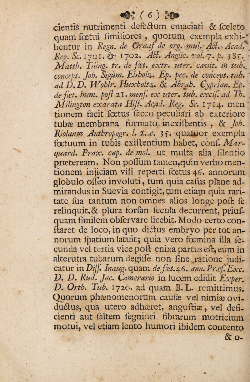 cientis nutrimenti defectum emaciati & fceleto quam foetui fimiliores , quorum exempla exhi-/ bentur in Regn. de Graaf de org. mul.-AB.. Acad. Reo. Sc. 1701. & I7°2* Anglic. voL -7. p. 3 3f. ; Trlatth. Tiiing. tr. de fiet. extr. uter, cavit, in tub., concept. Job. Sigism. Elsboh. Ep. pec. de concept. tub. ad D.D. Wohir. Huxbolt4. & Abrah. Cyprian. Ep. de fkt. hum. pqfi 21. menf. ex uter. tub. excif. ad Tb. jEiilir.gion exarata Hift. Ac.ad. Reg. Sc. 1714. men tionem facit foetus facco peculiari ab exteriore tubae membrana formato inexiftentis , & Job. Riolanm Anthropogr. L i. c. ?f. quatuor exempla foetuum in tubis exiftentium habet, conf. Mar- quard. Prax. cap. de mol. ut multa alia filentio praeteream. Non poffum tamen,quin verbo men¬ tionem injiciam vifi reperti foetus 46. annorum globulo olleo involuti, tum quia cafus plane ad¬ mirandus in Suevia contigit, tum etiam quia rari¬ tate fua tantum non omnes alios longe poft fe relinquit, & plura forfan fecula decurrent, priuf- quam fimilem obfervare licebit. Modo certo con- ftaret de loco, in quo dictus embryo per tot an¬ norum fpatium latuit; quia vero fcemina illa fe¬ cunda vel tertia vice pofl enixa partus eft, eum in alterutra tubarum degifle non fine ratione judi¬ catur in DijJ. Inaug. quam defxt.^G.ann. Pr.ef.Exc. D. D. Rud. Jac. Camerario in lucem edidit Exper. D. Orth. Tub. 1720. ad quam B. L. remittimus. Quorum phaenomenorum caulae vel nimiae ovi- duftus, qua utero adhaeret, anguftiae, vel defi¬ cienti aut faltem fegniori fibrarum motricium motui, vel etiam lento humori ibidem contento „ & o-