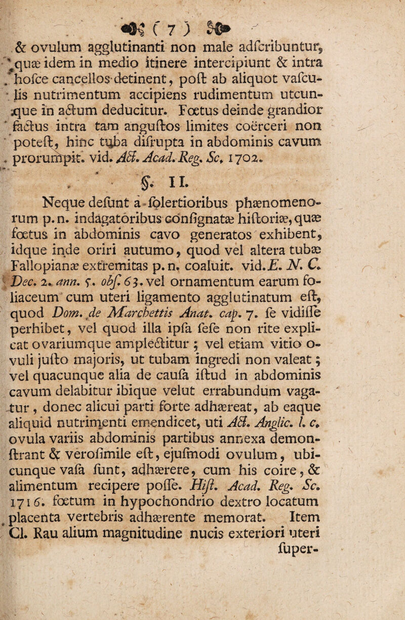 ,1 I ' «&%( 7 ) y \ & ovulum agglutinanti non male adfcribuntur, ^quae idem in medio itinere intercipiunt & intra holce cancellos detinent, poft ab aliquot vafcu- lis nutrimentum accipiens rudimentum utcun¬ que in a£lum deducitur. Foetus deinde grandior ' factus intra tam anguftos limites coerceri non poteft, hinc tqba difrupta in abdominis cavum . prorurhpit. vid. AB. Acad. Reg. Sc, 1702. . ' II. Neque delirat a lolertioribus phaenomeno¬ rum p.n. indagatoribus GOnfignatae hiftoriae, quas foetus in abdominis cavo generatos exhibent, idque inde oriri autumo, quod vel altera tubae Fallopiana? extremitas p.n, coaluit, vid.i?. N. C. Dec. 2. ann. 0Bf.63.vQl ornamentum earum fo¬ liaceum cum uteri ligamento agglutinatum eft, quod Dom. de Marchettis Anat. cap. 7. le vidille perhibet, vel quod illa ipfa fefe non rite expli¬ cat ovariumque ample&itur ; vel etiam vitio o- vuli jufto majoris, ut tubam ingredi non valeat; vel quacunque alia de caula iftud in abdominis cavum delabitur ibique velut errabundum vaga¬ tur , donec alicui parti forte adhaereat, ab eaque aliquid nutrimenti emendicet, uti AB. Anglic. I. c. ovula variis abdominis partibus annexa demon- ftrant & verofimile eft, ejulmodi ovulum, ubi¬ cunque vafa funt, adhaerere, cum his coire, & alimentum recipere polle. Hift. Acad. Reg. Sc. 1716. foetum in hypochondrio dextro locatum placenta vertebris adhaerente memorat. Item Cl. Rau alium magnitudine nucis exteriori uteri fuper-