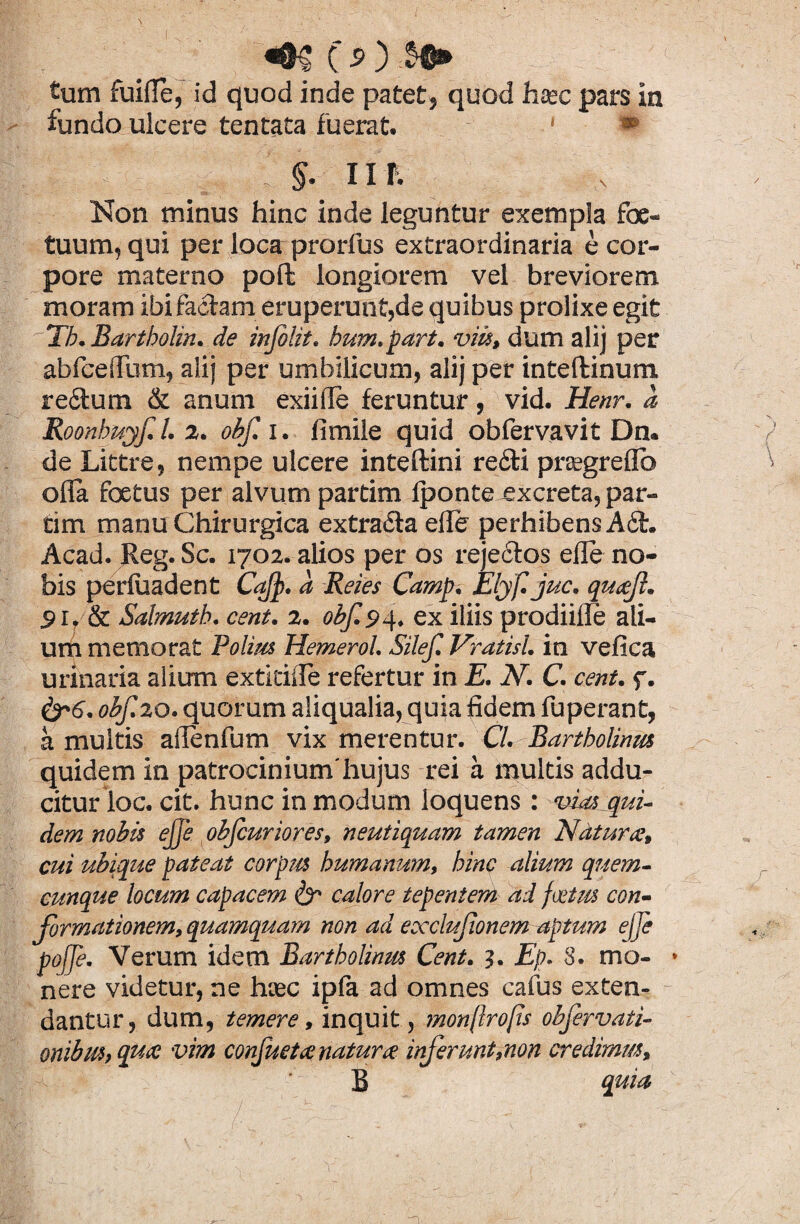 ^@5 C ^ tum fuifle, id quod inde patet, quod haec pars in fundo ulcere tentata fuerat. 1 ■ * I < _ ; I §. IIT. Non minus hinc inde leguntur exempla foe- tuum, qui per loca prorfus extraordinaria e cor¬ pore materno poft longiorem vel breviorem moram ibi faciam eruperunt,de quibus prolixe egit Tb. Bartholin. de infolit. bum.part. viis, dum alij per abfceflum, alij per umbilicum, alij per inteftinum re&um & anum exii fle feruntur , vid. Henr. a, Roonbuyf. I. 2. obf. i. fi mile quid obfervavit Dn. de Littre, nempe ulcere inteftini re£li praegreflb ofla foetus per alvum partim Ipontejexcreta, par- tim manu Chirurgica extra&a efle perhibens A6fc. Acad. Reg. Sc. 1702. alios per os rejectos efle no¬ bis perfuadent Caffi. a Reies Camp. Elyf.juc. qucef. 51, & Salmutb. cent. 2. obf. 94. ex iliis prodiifle ali¬ um memorat Polius Hemerol. Silef. Vratisl. in vefica urinaria alium extitifle refertur in E. N. C. cent. f. &6. obf 20. quorum aliqualia, quia fidem fuperant, a multis aflenfum vix merentur. Cl. Bartholinus quidem in patrociniumhujus rei a multis addu¬ citur loc. cit. hunc in modum loquens : vias qui¬ dem nobis ejfe obfcuriores, neutiquam tamen Natur ce, cui ubique pateat corpus humanum, hinc alium quem¬ cunque locum capacem & calore tepentem ad foetus con¬ formationem, quamquam non ad ececlufonem aptum ejfe pojje. Verum idem Bartholinus Cent. 3. Ep. 8. mo¬ nere videtur, ne haec ipfa ad omnes cafus exten¬ dantur, dum, temere, inquit , monprops obfervati- onibus,quce vim confuetee natur ce inferunt,non credimus, B quia