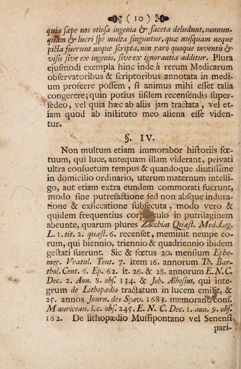 ( IO ) quia fape nos otiofa ingenia & faceta deludunt, nonnun- quhm & lucrifpe multa finguntur, qmc nufquam neque piBafuerunt neque Jcripta,non raro quoque inventis & vifts five ex ingenio, five ex ignorantia additur. Plura ejuftnodi exempla hinc inde a rerum Medicarum obfervatoribus & fcriptoribus annotata in medi¬ um proferre poflem , fi animus mihi e fiet talia congerere;quin potius iifdem recenfendis fuper- iedeo, vel quia ha?c ab aliis jam traclata , vel et¬ iam quod ab inftituto meo aliena efle viden¬ tur. §• IV. Non multum etiam immorabor hiftoriis foe- tuum, qui luce, antequam illam viderant, privati ultra confuetum tempus & quandoque diutillime in domicilio ordinario, uterum maternum intelii- go, aut etiam extra eundem commorati fuerunt, modo fine putrefactione fed non abfque indura- feone & exficcatione fubjecuta , modo vero & quidem frequentius cotfKulo in putriiaginem abeunte, quarum plures Zacchias Qutfft. Med.Leg» L. i. tit. 2. quaft. 6. recenfet, meminit nempe eo¬ rum, qui biennio, triennio & quadriennio ibidem geftati fuerunt. Sic & foetus 20. menfium Ephe- mer. VratuL Tent. 7. item 16. annorum Tb. Bar- thoLCent. 6. Ep. 62. it. 26. & 28. annorumE.N.C* Dec. 2. Ann. 8. obfi 154. & Joh. Alhofim* qui inte¬ grum de LithGpadio tra&atum in lucem emilif, & 2f. annos Journ. des Sgav. 168?. memoranfcconfi Mauriceau. L c. obf, 245\E.N, C. Dec. 1. ann. $. objl 162. De lithopsedio Muillpontano vel Senenii - pari-