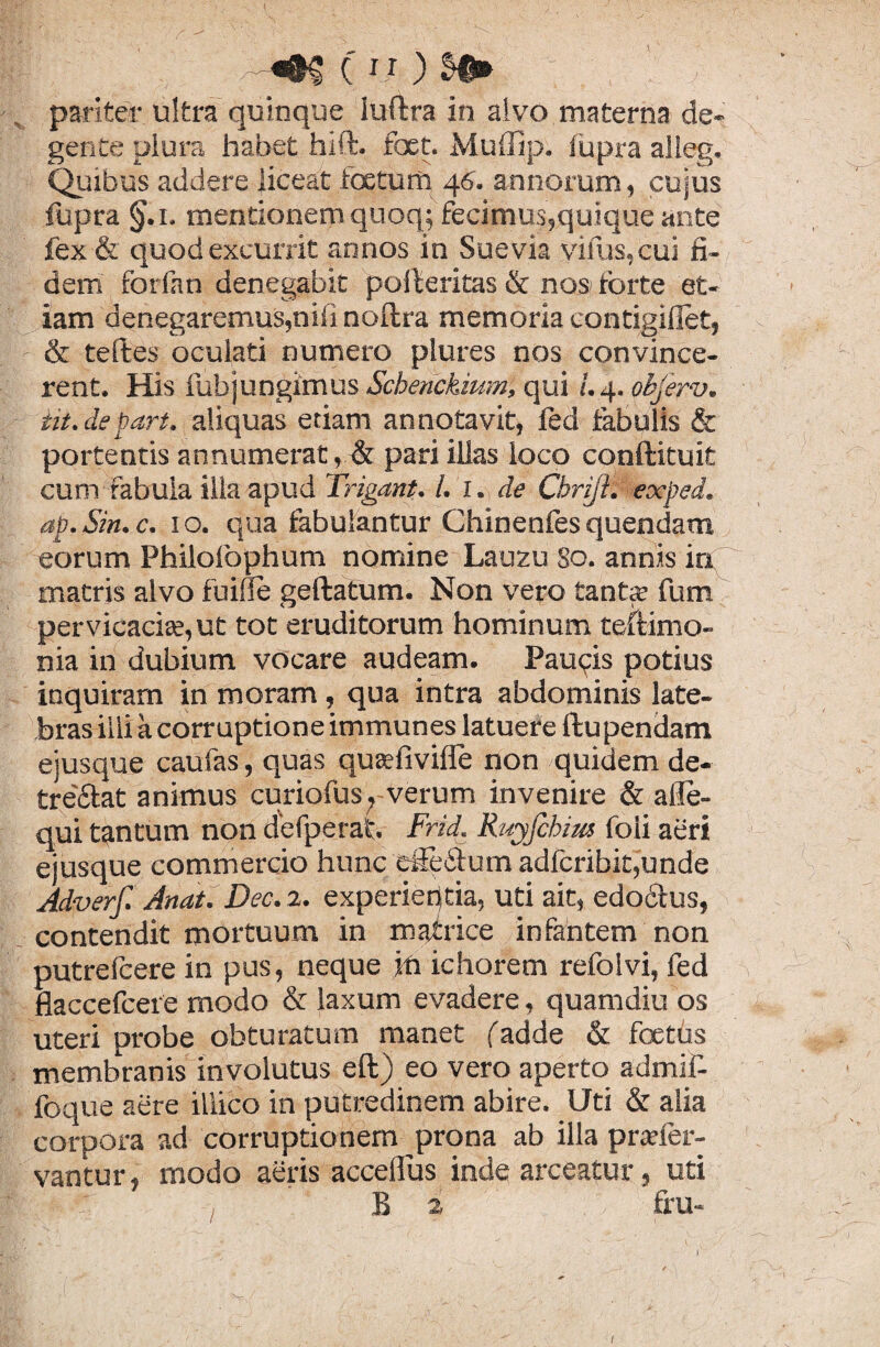 c i?) pariter ultra quinque Iuftra in alvo materna de¬ gente plura habet hift. foet. Muffip. iupra alleg. Quibus addere liceat foetum 46. annorum, cujus fupra §.1. mentionem quoq; fecimus,quique ante fex & quod excurrit annos in Suevia vinis,cui fi¬ dem forfan denegabit polferitas & nos forte et¬ iam denegaremus,nifi nollra memoria eontigillet, & teftes oculati numero plures nos convince¬ rent. His fubjungimus Scberickium, qui !. 4. objerv. iit.de part. aliquas etiam annotavit, fed fabulis & portentis annumerat, & pari illas loco conilituit cum fabula illa apud Trigant. I. 1. de Cbrijfc exped. ap. Sin. c. 10. qua fabulantur Chinenfes quendam eorum Philolbphum nomine Lauzu So. annis in matris alvo fuiffe geftatum. Non vero tante fum pervicaciae,ut tot eruditorum hominum teftimo- nia in dubium vocare audeam. Pau<?is potius inquiram in moram, qua intra abdominis late¬ bras illi a corruptione immunes latuere ftupendam ejusque caufas, quas quaefivifie non quidem de¬ trectat animus curiofus? verum invenire & a i te¬ nui tantum non defperaf. Frid. Ruyfchim foii aeri ejusque commercio hunc efferum adfcribit,unde Adverf. Artat. Dec. 2. experieptia, uti ait, edodtus, contendit mortuum in matrice infantem non putrefcere in pus, neque jft ichorem refolvi, fed flaccefcere modo & laxum evadere, quamdiu os uteri probe obturatum manet (adde & foetus membranis involutus eft) eo vero aperto admif- foque aere iliico in putredinem abire. Uti & alia corpora ad corruptionem prona ab illa pr«fer¬ vantur, modo aeris accellus inde arceatur, uti , B i fru-