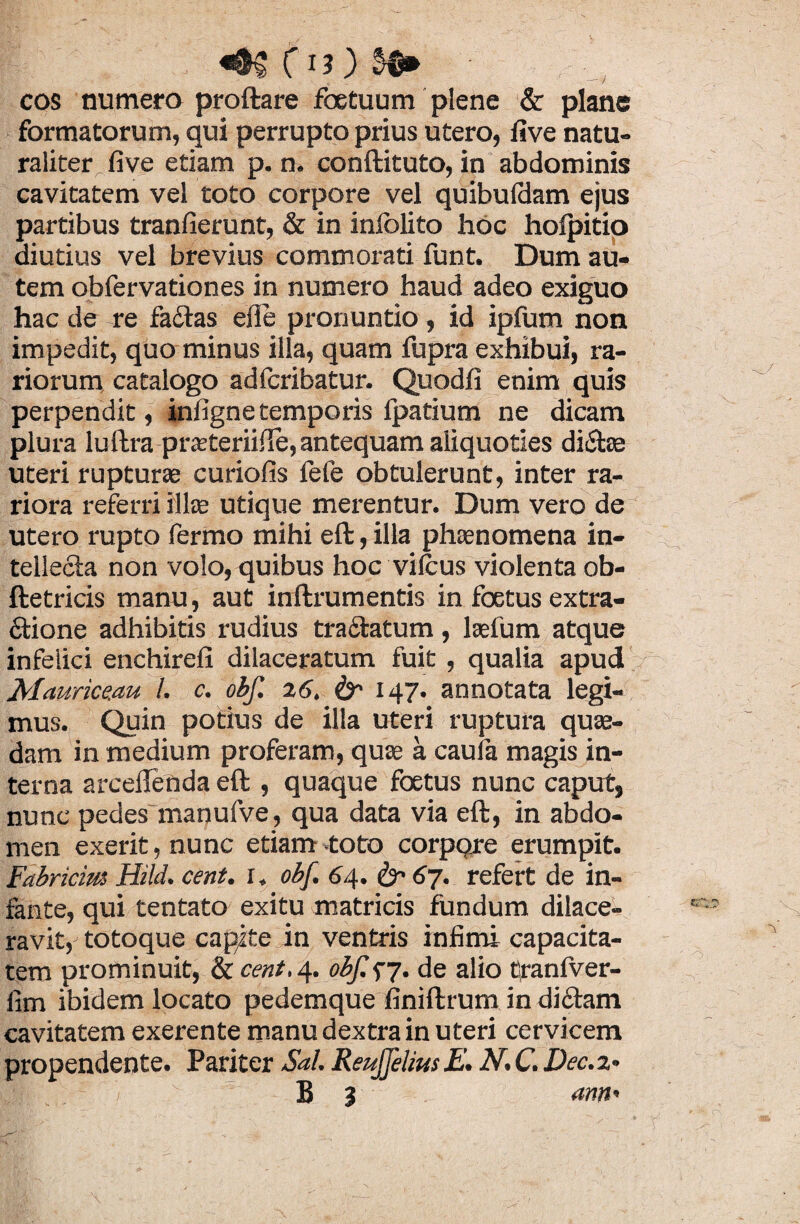 C ) cos numero proftare foetuum plene & plane formatorum, qui perrupto prius utero, live natu¬ raliter five etiam p. n. conftituto, in abdominis cavitatem vel toto corpore vel quibuldam ejus partibus tranfierunt, & in inlolito hoc holpitio diutius vel brevius commorati funt. Dum au¬ tem obfervationes in numero haud adeo exiguo hac de re fa&as eile pronuntio, id ipfum non impedit, quo minus illa, quam fupra exhibui, ra¬ riorum catalogo adfcribatur. Quodfi enim quis perpendit, infigne temporis fpatium ne dicam plura luftra prteteriiUe, antequam aliquoties di&as uteri rupturae curiofis fefe obtulerunt, inter ra¬ riora referri illae utique merentur. Dum vero de utero rupto fermo mihi eft, illa phaenomena in¬ tellecta non volo, quibus hoc vilcus violenta ob- ftetricis manu, aut inftrumentis in foetus extra¬ ctione adhibitis rudius tractatum, laefum atque infelici enchirefi dilaceratum fuit , qualia apud Alaurice.au l. c. obf. 26. &• 147. annotata legi¬ mus. Quin potius de illa uteri ruptura quae¬ dam in medium proferam, quae a caula magis in¬ terna arceflenda eft , quaque foetus nunc caput, nunc pedes manufve, qua data via eft, in abdo¬ men exerit, nunc etiam toto corpore erumpit. Fabricius Hild. cent. x, obf. 64. & 6j. refert de in¬ fante, qui tentato exitu matricis fundum dilace¬ ravit, totoque capite in ventris infimi capacita¬ tem prominuit, & cent.4. obf.<>7. de alio tranlver- fim ibidem locato pedemque finiftrum in di£tam cavitatem exerente manu dextra in uteri cervicem propendente. Pariter Sal. Reujfelius E. N. C. Dec. 2«