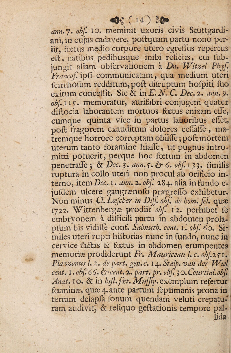 ann. 7. <?£/T 10. meminit uxoris civis Stuttgardi- ani, in cujus cadavere, poftquam partu nono per¬ iit, festus medio corpore utero egreffus repertus eil, natibus pedibusque inibi relictis, cui fub- jungit aiiam obfervationem a Dn. Wit&el Phyf Francof. ipfi communicatam, qua medium uteri fcirrhofum redditum, poft difruptum hofpiti fuo exitum conceiUt. Sic & in E. N. C. Dec. 2. ann. 9. abf.x 1 <\ memoratur, aurifabri conjugem quater diftocia laborantem mortuos foetus enixam effe, g- cumque quinta vice in partus laboribus edet, poft fragorem exauditum dolores cellalle, ma¬ tremque horrore correptam obiifle; poft mortem uterum tanto foramine hiaile, ut pugnus intro-» mitti potueiit, perque hoc foetum in abdomen penetrafle ; & Dec. 3. ann. f. & 6. obf. 13 3. Umilis ruptura in collo uteri non procul ab orificio in¬ terno, item Itas 1. ann. 2. obf. 284. alia in fundo e- jufdem ulcere gangrasnofo pra?greflb exhibetur. Non minus Cl.Locjcher in Di]]', obf. de bom.Jel. qu® s 1722. Wittenberg® prodiit obf. 12. perhibet fe U embryonem a difficili partu in abdomen prola- pfum bis vidille conf. Salmutb. cent. 1. obf. 60. Si* x miles uteri rupti hiftorias nunc in fundo, nunc in cervice factas & foetus in abdomen erumpentes memori® prodiderunt Fr. .Mauriceau l. c. obj.271. Pla&zonus l. 2. de part. gen.c. 14. Stalp.van der Wiel cent. 1, obf. 66. & cent. 2. part. pr. obf. 3 O. Courtuii. obf. Anat. 1 o. & in bijl.fiet. Mujjip. exemplum refertur foeminse, qu® 4. ante partum leptimanis prona in terram delapfa fonum quendam veluti crepatu- ram audivit, & reliquo geftationis tempore pal- 'i ■ ~ Uda