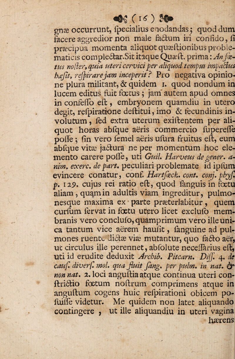 gnee occurrunt, fpecialius enodandas; quod dum facere aggredior non male factum iri confido, fi prsecipua momenta aliquot quteftionibus proble- maticis comple6tar.Sk itaque Qua?ft. prima: An fa¬ tus noder, quia uteri cervici per aliquod tempta impacius bafit, refinrarejam inceperit ? Pro negativa opinio¬ ne plura militant, & quidem i. quod nondum in lucem editus fuit foetus; jam autem apud omnes in confefio eft , embryonem quamdiu in utero degit, refpiratione deftitui, imo & fecundinis in¬ volutum , led extra uterum exiftentem per ali¬ quot horas abfque aeris commercio fuperqlie pofle; fin vero femel aeris ufura fruitus eft, eum abfque vitee ja£tura ne per momentum hoc ele¬ mento carere polle, uti Guil. Harveus degener, a- nim. exerc. de part. peculiari problemate id iplum evincere conatur, conf. Hartfack. cont. conj. pbyf. p. 129. cujus rei ratio eft, quod fanguis in foetu aliam , quam in adultis viam ingreditur, pulmo¬ nesque maxima ex parte praeterlabitur, quem curfum fervat in foetu utjsro licet exclulb mem¬ branis vero conclufo, quamprimum vero ille uni¬ ca tantum vice aerem haufit, fanguine ad pul¬ mones ruente diota? vite mutantur, quo fa6to aer, ut circulus ille perennet, abfolute necefiarius eft, uti id erudite deduxit Arcbib. Pitcarn. DiJJl 4. de cauf. diverf. mol. qua finit fang. per pulm. in nat. far non nat. 2. loci anguftia atque continua uteri con- ftri&io foetum noftrum comprimens atque in anguftum cogens huic refpirationi obicem po- fuiiie videtur. Me quidem non latet aliquandoi contingere , ut ille aliquandiu in uteri vagina; haerens: