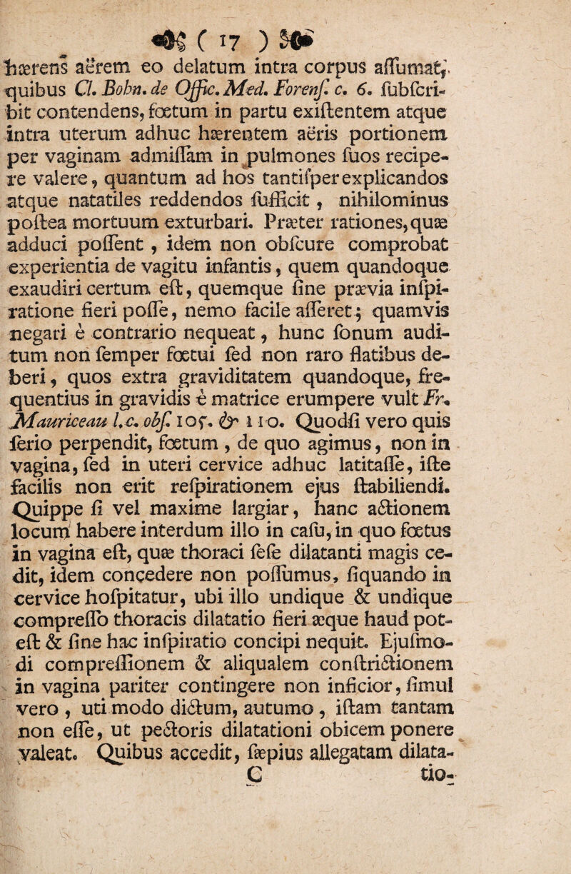 liceretis aerem eo delatum intra corpus alfumat,’. quibus Cl. Bobn. de Offic. Med. Forenf. c, 6. fubfcri- bit contendens, foetum in partu exiftentem atque intra uterum adhuc hcerentem aeris portionem per vaginam admillam in pulmones fuos recipe¬ re valere, quantum ad hos tantifperexplicandos atque natatiles reddendos fufficit, nihilominus pollea mortuum exturbari. Praeter rationes, quas adduci pollent, idem non oblcure comprobat experientia de vagitu infantis, quem quandoque exaudiri certum eft, quemque fine praevia infpi- ratione fieri polfe, nemo facile afferet ; quamvis negari e contrario nequeat, hunc Ionum audi¬ tum non femper foetui fed non raro flatibus de¬ beri , quos extra graviditatem quandoque, fre¬ quentius in gravidis e matrice erumpere vult Fr. JvFauriceau l,c. obf. lOf, & 1 ro. Quodfi vero quis ferio perpendit, foetum , de quo agimus, non in vagina, fed in uteri cervice adhuc latitafle, ifte facilis non erit relpirationem ejus ftabiliendi. Quippe fi vel maxime largiar, hanc a&ionem locum habere interdum illo in calu, in quo foetus in vagina eft, quae thoraci fefe dilatanti magis ce¬ dit, idem concedere non poflumus, liquando in cervice hofpitatur, ubi illo undique & undique compreflo thoracis dilatatio fieri aeque haud pot- eft & fine hac infpiratio concipi nequit. Ejufmo- di compreflionem & aliqualem conftriiStionem in vagina pariter contingere non inficior, fimul vero , uti modo dictum, autumo, iftam tantam non elle, ut pectoris dilatationi obicem ponere valeat. Quibus accedit, fiepius allegatam dilata- G tio-