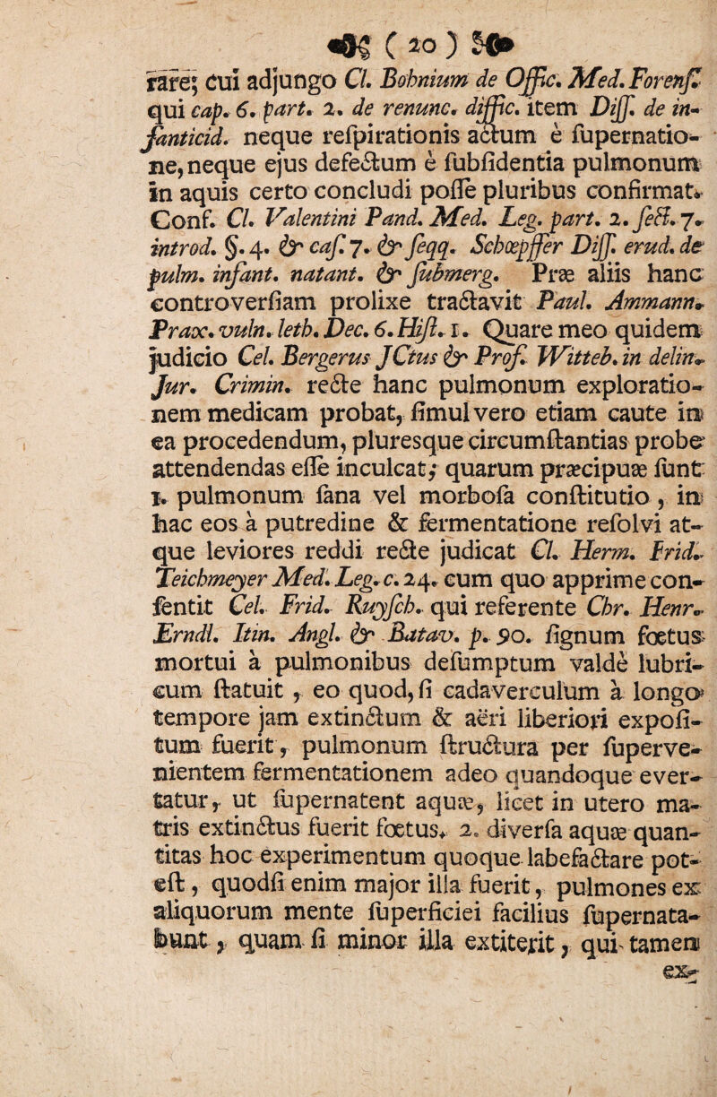 «#$ ( 40 ) rare; cui adjungo Cl. Bsbnium de Ojfic. ftfed. Forenfi qui cap. 6. part. 2. de renunc. difftc. item Dijf. de in- Janticid. neque refpirationis actum e fupernatio- ne, neque ejus defectum e fublidentia pulmonum in aquis certo concludi polle pluribus confirmat» Conf. Cl. Valentini Pand. Med. Leg. part. 2. feli. 7. introd. §. 4. &• eaf. 7. & feqq. Scboepffer Dijj. erud. de pulm. infant. natant. & fubmerg. Prae aliis hanc eontroverfiam prolixe tractavit Paul. Ammann» Prax. vuln. letb. Dec. 6. FUJI. 1. Quare meo quidem judicio Cei. Bergerus JCtrn & Prof. Witteb.in delitu Jur. Crimin. recte hanc pulmonum exploratio¬ nem medicam probat, fimul vero etiam caute in> ea procedendum, pluresque circumftantias probe attendendas elle inculcat,1 quarum praecipuae lunt 1. pulmonum lana vel morbola conftitutio, in hac eos a putredine & fermentatione refolvi at¬ que leviores reddi re&e judicat Cl. Herm. Frid- Teicbmeyer Med. Leg. c. 24. eum quo apprime con- fentit Cei. Frid. Ruyfcb. qui referente Cbr. Henr. Erndl. Itin. Angi. & Batav. p. 90. lignum foetus mortui a pulmonibus defumptum valde lubri¬ cum ftatuit, eo quod, fi cadaverculum a longo* tempore jam extimStum & aeri liberiori expoli¬ tum fuerit, pulmonum ftru&ura per fuperve- nientem fermentationem adeo quandoque ever¬ tatur, ut fupernatent aqute, licet in utero ma¬ tris extin&us fuerit foetus» 2. diverfa aquse quan¬ titas hoc experimentum quoque labefariare pot- eft, quodfi enim major illa fuerit, pulmones ex aliquorum mente luperfieiei facilius fupernata- Sauat, quam fi minor illa extiterit, qui’ tamen e%