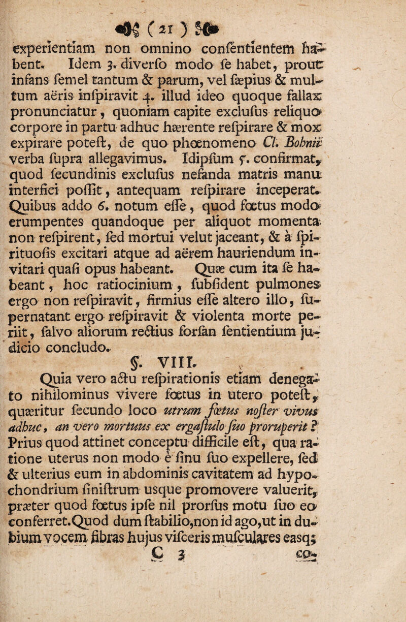 (■« J §#i experientiam non omnino confentientem ha- bent. Idem 3. diverfo modo fe habet, prout infans femel tantum & parum, vel faepius & mulc¬ tum aeris infpiravit 4. illud ideo quoque fallax pronunciatur, quoniam capite exelufus reliquo corpore in partu adhuc haerente refpirare & mox expirare poteft, de quo phoenomeno Cl. Bohnm verba fupra allegavimus. Idipfum f. confirmat, quod feeundinis exelufus nefanda matris manu; interfici pofllt, antequam refpirare inceperat. Quibus addo 6. notum efle, quod foetus modo erumpentes quandoque per aliquot momenta; non refpirent, led mortui velut jaceant, & a fpi- rituofis excitari atque ad aerem hauriendum in¬ vitari quafi opus habeant. Quas cum ita fe ha¬ beant , hoc ratiocinium, fubfident pulmones ergo non refpiravit, firmius efle altero illo , fu- pernatant ergo refpiravit & violenta morte pe¬ riit , falvo aliorum re&ius forfan fentientium ju¬ dicio concludo. §. VIII. ' . Quia vero actu refpirationis etiam denega¬ to nihilominus vivere foetus in utero poteft, quteritur fecundo loco utrum foetus nojier vivus adhuc, an vero mortuus ex ergaftulo juo proruperit ? Prius quod attinet conceptu difficile eft, qua ra¬ tione uterus non modo e finu fuo expellere, fed & ulterius eum in abdominis cavitatem ad hypo- ehondrium finiftrum usque promovere valuerit, praster quod foetus ipfe nil prorlus motu fuo eo conferret.Quod dum ftabilio,non id ago,ut in du- bium vocem fibras hujus vifceris mufculares easq;