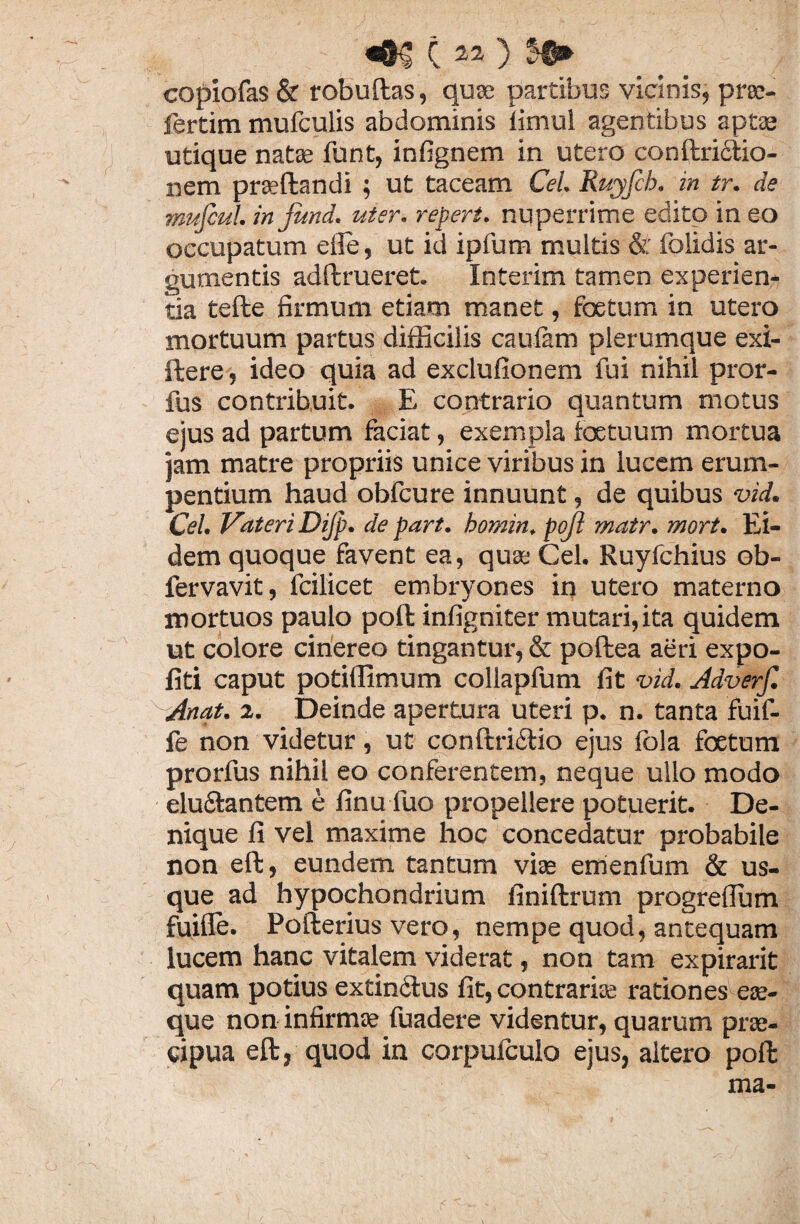 copiofas & robuftas, quae partibus vicinis, prae- fertim mufculis abdominis limul agentibus aptae utique natae funt, infignem in utero conftri&io- nem praeftandi ; ut taceam Cei. Ruyfch. in tr. de mufiul. injund. uter, repert. nuperrime edito in eo occupatum efle, ut id ipfum multis & dolidis ar¬ gumentis adftrueret. Interim tamen experien¬ tia tefte firmum etiam manet, foetum in utero mortuum partus difficilis caufam plerumque exi- ftere, ideo quia ad exclufionem fui nihil pror- fus contribuit. E contrario quantum motus eius ad partum faciat, exempla foetuum mortua jam matre propriis unice viribus in lucem erum¬ pentium haud obfcure innuunt, de quibus vid. Cei. Vateri Dijp. de part. homin, pojl matr. mort. Ei¬ dem quoque favent ea, qua; Cei. Ruyfchius ob- fervavit, fcilicet embryones in utero materno mortuos paulo poft infigniter mutari, ita quidem ut colore cinereo tingantur, & poftea aeri expo¬ liti caput potiffimum collapfum fit vid. Adverf. Anat. 2. Deinde apertura uteri p. n. tanta fuif- fe non videtur, ut conftri&io ejus fola foetum prorfus nihil eo conferentem, neque ullo modo elu&antem e finu fuo propellere potuerit. De¬ nique fi vel maxime hoc concedatur probabile non eft, eundem tantum viae emenfum & us¬ que ad hypochondrium finiftrum progrefium fuifle. Pofterius vero, nempe quod, antequam lucem hanc vitalem viderat, non tam expirarit quam potius extinclus fit, contrariae rationes eae- que non infirmae fuadere videntur, quarum prae¬ cipua eft, quod in corpufculo ejus, altero poft ma-