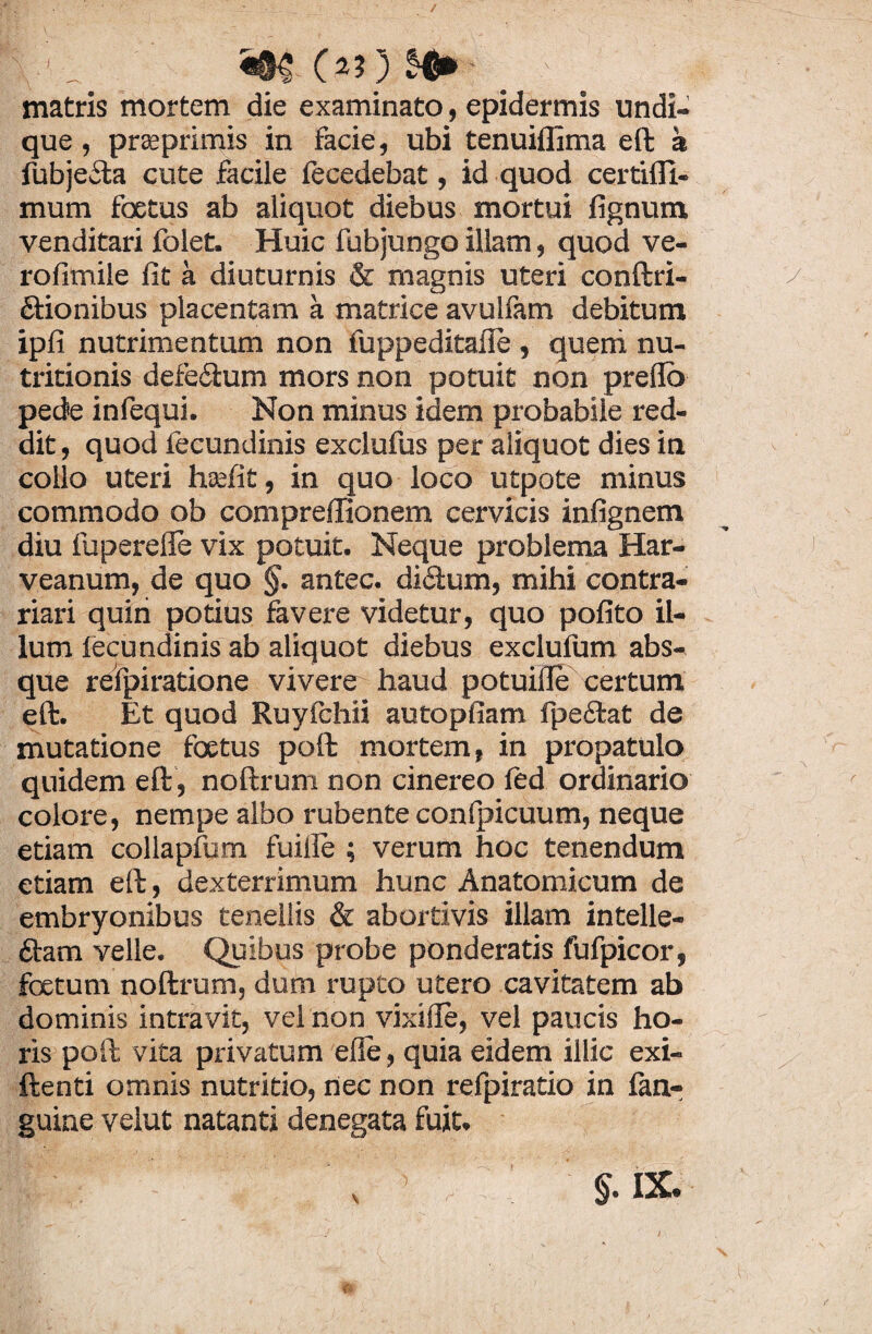 y_ «8$ OO 59*- ' ' matris mortem die examinato, epidermis undi¬ que , praeprimis in facie, ubi tenuiflima eft a fubje&a cute facile fecedebat, id quod certifll- mum foetus ab aliquot diebus mortui fignum venditari folet. Huic fubjungo illam, quod ve- rofimile fit a diuturnis & magnis uteri conftri- ftionibus placentam a matrice avulfam debitum ipfi nutrimentum non fuppeditafie , queni nu- tritionis defe&um mors non potuit non preflo pede infequi. Non minus idem probabile red¬ dit, quod fecundinis exclufus per aliquot dies in collo uteri hsefit, in quo loco utpote minus commodo ob compreffionem cervicis infignem diu fupereffe vix potuit. Neque problema Har- veanum, de quo §. antec. di£tum, mihi contra- riari quin potius favere videtur, quo pofito il¬ lum fecundinis ab aliquot diebus exclufum abs¬ que reipiratione vivere haud potuille certum eft. Et quod Ruyfchii autopfiam fpeftat de mutatione foetus poft mortem, in propatulo quidem eft, noftrum non cinereo fed ordinario colore, nempe albo rubente conlpicuum, neque etiam collapfum fuille ; verum hoc tenendum etiam eft, dexterrimum hunc Anatomicum de embryonibus tenellis & abortivis illam intelle- ttam velle. Quibus probe ponderatis fufpicor, foetum noftrum, dum rupto utero cavitatem ab dominis intravit, vel non vixille, vel paucis ho¬ ris poft vita privatum elle, quia eidem illic exi- ftenti omnis nutritio, nec non refpiratio in fan- guine velut natanti denegata fuit.