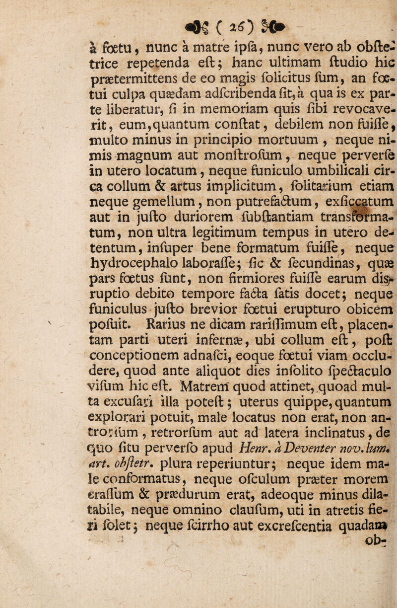 «§$ c «O - a fbetu, nunc a matre ipfa, nunc vero ab obfte- trice repetenda eft; hanc ultimam ftudio hic prsetermittens de eo magis folicitus lum, an fac¬ tui culpa qusedam adfcribenda fit, a qua is ex par¬ te liberatur, fi in memoriam quis fibi revocave¬ rit, eum,quantum conftat, debilem non fuifle, inulto minus in principio mortuum , neque ni¬ mis magnum aut monftrofum, neque perverfe in utero locatum, neque funiculo umbilicali cir¬ ca collum & artus implicitum, folitadum etiam neque gemellum, non putrefa&um, exficcatum aut in jufto duriorem fubftantiam transirelma- tum, non ultra legitimum tempus in utero de¬ tentum , infuper bene formatum fuifle, neque hydrocephalo laborafle; fic & fecundinas, quae pars foetus funt, non firmiores fuifle earum dis¬ ruptio debito tempore facta fatis docet; neque funiculus jufto brevior foetui erupturo obicem poluit. Rarius ne dicam rariffimum eft, placen¬ tam parti uteri infernae, ubi collum eft, poft conceptionem adnafci, eoque foetui viam occlu¬ dere, quod ante aliquot dies infblito fpectaculo vifum hic eft. Matrem quod attinet, quoad mul¬ ta excufaii illa poteft; uterus quippe, quantum explorari potuit, male locatus non erat, non an- trovium , retrorfum aut ad latera inclinatus, de quo fitu perverfo apud Henr. a Deventer nov. lum. art. obftetr. plura reperiuntur; neque idem ma¬ le conformatus, neque ofculum prseter morem craflum & prsedurum erat, adeoque minus dila- tabile, neque omnino claufum, uti in atretis fie¬ ri folet; neque fcirrho aut excrefcentia quadam