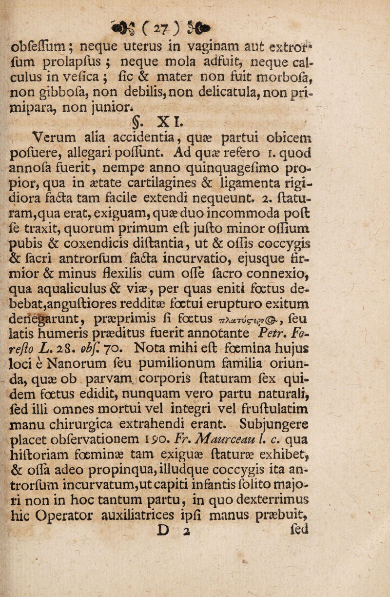 ( *7-)’ obfeffum; neque uterus in vaginam aut extrof* fum prolapfus ; neque mola adfuit, neque cal¬ culus in vefica ; fic & mater non fuit morbofa, non gibbofa, non debilis, non delicatula, non pri¬ mipara, non junior» §. XI. Verum alia accidentia, quas partui obicem pofuere, allegari poliunt. Ad qua? refero i. quod annofa fuerit, nempe anno quinquagefimo pro¬ pior, qua in aetate cartilagines & ligamenta rigi¬ diora fafta tam facile extendi nequeunt. 2. flatu¬ ram,qua erat, exiguam, quae duo incommoda poft fe traxit, quorum primum eft jufto minor oflium pubis & coxendicis diftantia, ut & offis coccygis & facri antrorfum fa£ta incurvatio, ejusque fir¬ mior & minus flexilis cum olle lacro connexio, qua aqualiculus & via? , per quas eniti foetus de¬ bebat, anguftiores redditas foetui erupturo exitum denegarunt, praeprimis fi foetus , feu latis humeris praeditus fuerit annotante Petr. Fo- reflo L.2 8. obf. 70. Nota mihi eft foemina hujus loci e Nanorum feu pumilionum familia oriun¬ da, quae ob parvam, corporis ftaturam lex qui¬ dem foetus edidit, nunquam vero partu naturali, fed illi omnes mortui vel integri vel fruftulatim manu chirurgica extrahendi erant. Subjungere placet obfervationem 190. Fr. Maurceau /. c. qua hiftoriam foeminas tam exiguae ft at uras exhibet, & olla adeo propinqua, illudque coccygis ita an- trorfum incurvatum,ut capiti infantis folito majo¬ ri non in hoc tantum partu, in quo dexterrimus hic Operator auxiliatrices ipfi manus praebuit, D a fed