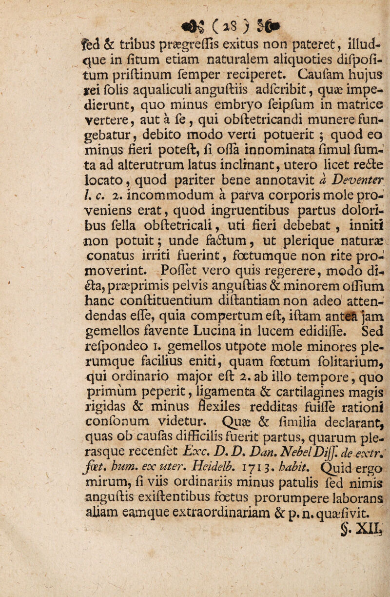 feci & tribus praegreffis exitus non pateret, illud- que in fitum etiam naturalem aliquoties difpofi- tum priftinum femper reciperet. Caufam hujus rei folis aqualiculi anguftiis adfcribit, quas impe¬ dierunt, quo minus embryo feipfum in matrice vertere, aut a fe, qui obftetricandi munere fun¬ gebatur , debito modo verti potuerit; quod eo minus fieri poteft, fi olla innominata fimul fu na¬ ta ad alterutrum latus inclinant, utero licet re£te locato, quod pariter bene annotavit a Deventer I. c. 2. incommodum a parva corporis mole pro¬ veniens erat, quod ingruentibus partus dolori¬ bus fella obftetricali, uti fieri debebat, inniti non potuit; unde fa&um, ut plerique naturcec conatus irriti fuerint, foetumque non rite pro¬ moverint. Pollet vero quis regerere, modo di- Sta, praeprimis pelvis anguftias & minorem offium hanc conftituentium diftantiam non adeo atten¬ dendas effie, quia compertum eft, iftam antea jam gemellos favente Lucina in lucem edidifle. Sed refpondeo i. gemellos utpote mole minores ple¬ rumque facilius eniti, quam foetum folitarium, qui ordinario major eft 2.ab illo tempore, quo primum peperit, ligamenta & cartilagines magis rigidas & minus flexiles redditas fuille rationi confonum videtur. Quas & fimilia declarant, quas ob caufas difficilis fuerit partus, quarum ple- rasque recenfet Exc. D. D. Dan. NebelDiff. de extr. fiet. hum. ex uter. Heulelb. 1713. habit. Quid ergo mirum, fi viis ordinariis minus patulis fed nimis anguftis exiftentibus foetus prorumpere laborans aliam eamque extraordinariam & p. n. quaffivit. $. XIL