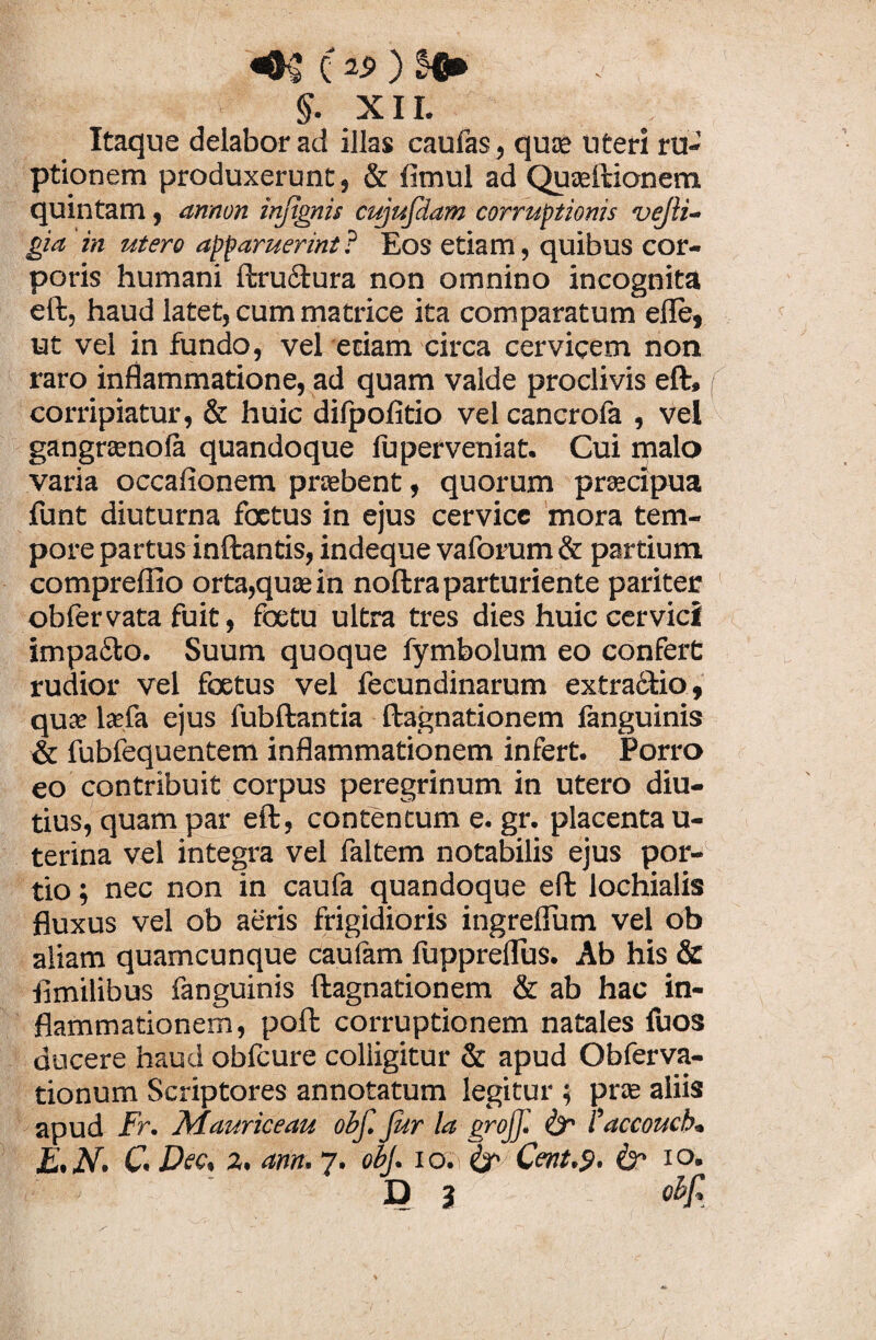 c 1$ ) $. XII. Itaque delabor ad illas caufas, quas uteri ru¬ ptionem produxerunt, & fimul ad Quaeftionem quintam , armon injtgnis cujufdam corruptionis vejti- gia in utero apparuerint? Eos etiam, quibus cor¬ poris humani ftru&ura non omnino incognita eft, haud latet, cum matrice ita comparatum efle, ut vel in fundo, vel etiam circa cervicem non raro inflammatione, ad quam valde proclivis eft. corripiatur, & huic difpofitio vel cancrofa , vel gangrcenofa quandoque fuperveniat. Gui malo varia occafionem praebent, quorum praecipua funt diuturna foetus in ejus cervice mora tem¬ pore partus inftantis, indeque vaforum & partium compreflio orta,quae in noftra parturiente pariter obfervata fuit, foetu ultra tres dies huic cervici impa&o. Suum quoque fymbolum eo confert rudior vel foetus vel fecundinarum extracfio, quas lasfa ejus fubftantia ftagnationem languinis & fubfequentem inflammationem infert. Porro eo contribuit corpus peregrinum in utero diu¬ tius, quam par eft, contentum e. gr. placenta u- terina vel integra vel faltem notabilis ejus por¬ tio ; nec non in caufa quandoque eft lochialis fluxus vel ob aeris frigidioris ingreflum vel ob aliam quamcunque caufam fuppreflus. Ab his & flmilibus fanguinis ftagnationem & ab hac in¬ flammationem, poft corruptionem natales fuos ducere haud obfcure colligitur & apud Obferva- tionum Scriptores annotatum legitur ; pras aliis apud Fr. Map.riceau obf. Jur la grojf. & taccouch, E.N. C.Dec, 2. ann. 7. obi. io.i&> Cent.9. & io. D 3 obf.