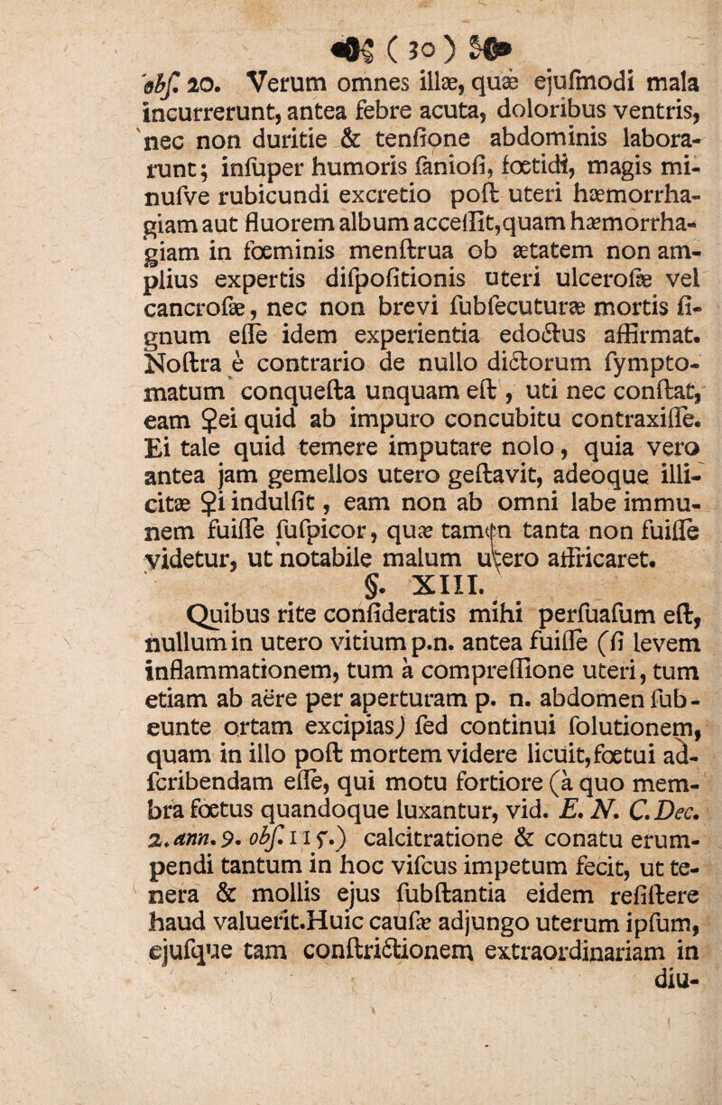 'obf. io. Verum omnes illae, quae ejufmodi mala incurrerunt, antea febre acuta, doloribus ventris, nec non duritie & tenfione abdominis labora¬ runt; infuper humoris faniofi, foetidi, magis mi- nufve rubicundi excretio poli uteri haemorrha¬ giam aut fluorem album accedit,quam haemorrha¬ giam in foeminis menftrua ob aetatem non am¬ plius expertis difpofitionis uteri ulcerofie vel cancrofae, nec non brevi fubfecuturae mortis fi- gnum effe idem experientia edo&us affirmat. Noftra e contrario de nullo didtorum fympto- matum conquefta unquam eft , uti nec confiat, eam $ei quid ab impuro concubitu contraxifle. Ei tale quid temere imputare nolo, quia vero antea jam gemellos utero geftavit, adeoque illi¬ citae $i indulfit, eam non ab omni labe immu- nem fuifle fufpicor, quae tamtfn tanta non fuifle videtur, ut notabile malum utero affricaret. §. XIII. Quibus rite confideratis mihi perfuafum eft, nullum in utero vitium p.n. antea fuifle (fi levem inflammationem, tum a compreffione uteri, tum etiam ab aere per aperturam p. n. abdomen fub - eunte ortam excipiasJ fed continui folutionem, quam in illo poft mortem videre licuit,foetui ad- fcribendam efle, qui motu fortiore (a quo mem¬ bra foetus quandoque luxantur, vid. E. N. C.Dec. z.am.9. obf. iif.) calcitratione & conatu erum¬ pendi tantum in hoc vifcus impetum fecit, ut te¬ nera & mollis ejus fubftantia eidem refiftere haud valuerit.Huic caufae adjungo uterum ipfum, ejufque tam conftriftionem extraordinariam in