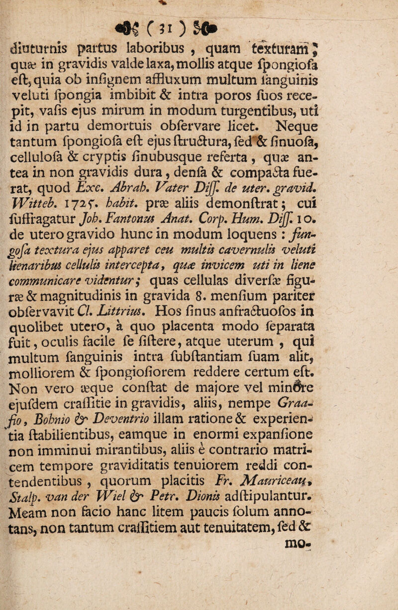 «•$ C ji) NJ» diuturnis partus laboribus , quam texturam» qua; in gravidis valde laxa, mollis atque fpongiofa eft, quia ob infignem affluxum multum languinis veluti Ipongia imbibit & intra poros fuos rece¬ pit, vafis ejus mirum in modum turgentibus, uti id in partu demortuis obfervare licet. Neque tantum fpongiofa eft ejus ftru&ura, fed~& finuofe, cellulofa & cryptis finubusque referta , quce an¬ tea in non gravidis dura, denfa & compa&a fue¬ rat, quod Exc. Abrab. Vater DiJJl de uter, gravid. Witteb. 172^. babit. prae aliis demonftrat; cui fuffragatur Job. Fantonm Anat. Corp. Hum. DiJJl i o. de utero gravido hunc in modum loquens : jun- goja textura ejus apparet ceu multis cavernulis veluti lienanbm cellulis intercepta, quce invicem uti in liene communicare videntur i quas cellulas diverfie figu¬ ra; & magnitudinis in gravida 8. menfium pariter obfervavit Cl. Littrius. Hos finus anfra&uofos in quolibet utero, a quo placenta modo feparata fuit, oculis facile fe fiftere, atque uterum , qui multum fanguinis intra fubftantiam fuam alit, molliorem & fpongiofiorem reddere certum eft. Non vero aeque conftat de majore vel minare ejufdem craffitie in gravidis, aliis, nempe Graa- fio, Bobnio & Deventrio illam ratione & experien¬ tia ftabilientibus, eamque in enormi expanfione non imminui mirantibus, aliis e contrario matri¬ cem tempore graviditatis tenuiorem reddi con¬ tendentibus , quorum placitis Fr. Mauriceau, Stalp. van der Wiel & Petr. Dionis adftipulantur. Meam non facio hanc litem paucis folum anno¬ tans, non tantum craffitiem aut tenuitatem, fed &