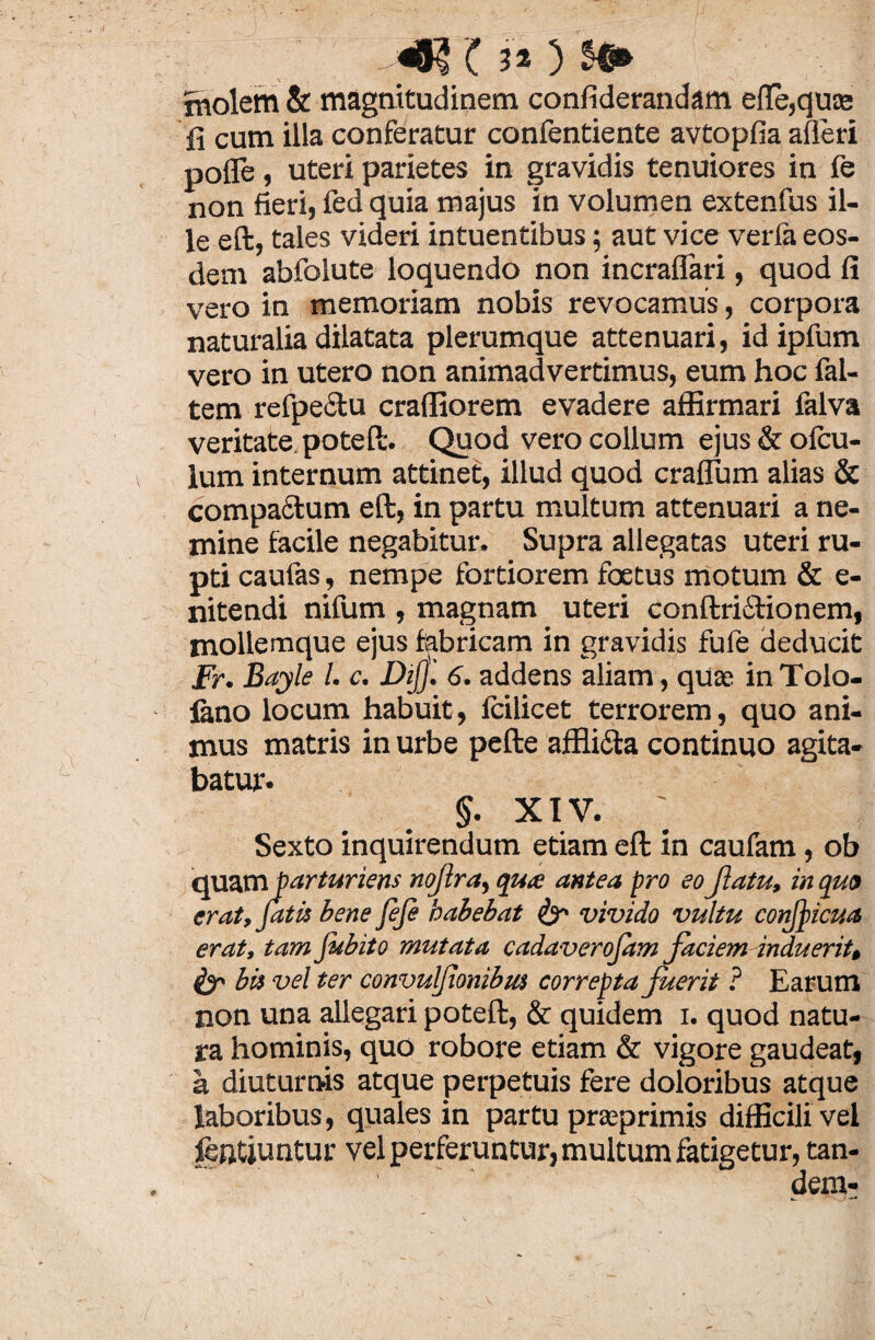 SSH'( ? * 3 jviolem & magnitudinem confiderandam efle,qu£e fi cum illa conferatur confentiente avtopfia afleri pofle, uteri parietes in gravidis tenuiores in fe non fieri, fed quia majus in volumen extenfus il¬ le eft, tales videri intuentibus; aut vice verfa eos¬ dem abfolute loquendo non incraflari, quod fi vero in memoriam nobis revocamus, corpora naturalia dilatata plerumque attenuari, id ipfum vero in utero non animadvertimus, eum hoc fal- tem refpeclu crafliorem evadere affirmari falva veritate potefi:. Quod vero collum ejus&ofcu- lum internum attinet, illud quod craflum alias & compactum eft, in partu multum attenuari a ne¬ mine facile negabitur. Supra allegatas uteri ru¬ pti caufas, nempe fortiorem foetus motum & e- nitendi nifum , magnam uteri conftri£tionem, mollemque ejus fabricam in gravidis fufe deducit Fr. Bayle l. c. DiJ]'. 6. addens aliam, quas in Tolo- iano locum habuit, Icilicet terrorem, quo ani¬ mus matris in urbe pefte affli&a continuo agita¬ batur. §. XIV. ' Sexto inquirendum etiam eft in caufam , ob quam barturiens nojlra, qux antea pro eo Jlatu, in quo erat, fatis bene fefe habebat & vivido vultu conjfcua erat, tam fubito mutata cadaverojam facieminduerit, & bis vel ter convulfionibut correpta fuerit ? Earum non una allegari poteft, & quidem i. quod natu¬ ra hominis, quo robore etiam & vigore gaudeat, a diuturnis atque perpetuis fere doloribus atque laboribus, quales in partu prseprimis difficili vel fentjuntur vel perferuntur, multum fatigetur, tan¬ dem-