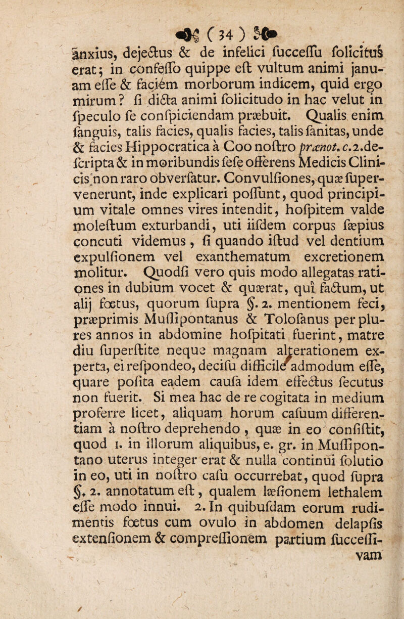 «8^ C ?4 ) $€» anxius, dejectus & de infelici fucceflu folicitus erat; in confeflo quippe eft vultum animi janu¬ am elTe & faciam morborum indicem, quid ergo mirum ? fi difta animi folicitudo in hac velut in fpeculo fe confpiciendam praebuit. Qualis enim languis, talis facies, qualis facies, talis fanitas, unde & facies Hippocratica a Coo noftro pranot, c.i.ds- fcripta & in moribundis fefe offerens Medicis Clini- cis_’non raro obverfatur. Convulfiones, qurefuper- venerunt, inde explicari poflunt, quod principi¬ um vitale omnes vires intendit, hofpitem valde moleftum exturbandi, uti iifdem corpus fiepius concuti videmus , fi quando illud vel dentium expulfionem vel exanthematum excretionem molitur. Quodfi vero quis modo allegatas rati¬ ones in dubium vocet & quaerat, qui faftum, ut alij foetus, quorum fupra §. 2. mentionem feci, praeprimis Muflipontanus & Tolofanus perplu- res annos in abdomine hofpitati fuerint, matre diu fuperftite neque magnam alterationem ex¬ perta, eirefpondeo, decifu difficile admodum effe, quare polita eadem caufa idem effe&us fecutus non fuerit. Si mea hac de re cogitata in medium proferre licet, aliquam horum cafuurn differen¬ tiam a noftro deprehendo , quae in eo confiltit, quod 1. in illorum aliquibus, e. gr. in Muflipon- tano uterus integer erat & nulla'continui folutio in eo, uti in noftro cafu occurrebat, quod fupra 2. annotatum eft, qualem laefionem lethalem effe modo innui. 2. In quibufdam eorum rudi¬ mentis foetus cum ovulo in abdomen delapfis extenfionem & comprellionem partium fucceffx- r vam