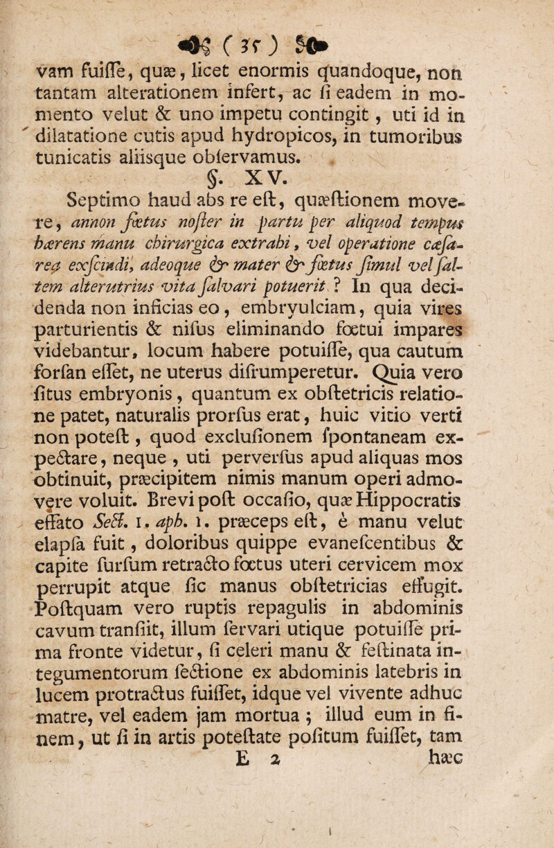 g. ' '■ ir) H* vam fuiffe, quas, licet enormis quandoque, non tantam alterationem infert, ac fi eadem in mo¬ mento velut & uno impetu contingit, uti id in ’ dilatatione cutis apud hydropicos, in tumoribus tunicatis aliisque obiervamus. §• XV. Septimo haud abs re eft, qua?ftionem move¬ re, annon fi tus nofier in partu per aliquod tempus beer ens manu chirurgica extrahi, vel operatione caja- re^ exfcmdi, adeoque mater & fatus Jimul vetfal- tem alterutrius vita falvari potuerit. ? In qua deci¬ denda non inficias eo, embryulciam, quia vires parturientis & nifus eliminando foetui impares videbantur, locum habere potuille, qua cautum forfan ellet, ne uterus dilfumperetur. Quia vero fitus embryonis, quantum ex obftetricis relatio¬ ne patet, naturalis prorfus erat, huic vitio verti non poteft , quod exclufionem fpontaneam ex- pedtare, neque , uti perverfus apud aliquas mos obtinuit, praecipitem nimis manum operi admo¬ vere voluit. Brevi poft occafio, qua? Hippocratis effato SeB. i. apb. l. praeceps eft, e manu velut elapla fuit, doloribus quippe evanefeentibus & capite furfum retracto foetus uteri cervicem mox perrupit atque fic manus obftetricias effugit. Poftquam vero ruptis repagulis in abdominis cavum tranfiit, illum fervari utique potuiffe pri¬ ma fronte videtur, fi celeri manu & feftinata in¬ tegumentorum fedtione ex abdominis latebris in lucem protraiftus fuiflet, idque vel vivente adhuc matre, vel eadem jam mortua ; illud eum in fi¬ nem , ut fi in artis poteftate politum fuiflet, tam Ea , ha;c /