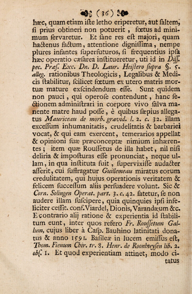 hsec, quam etiam ifte letho eriperetur, aut faltem, fi prius obtineri non potuerit , foetus ad mini¬ mum fervaretur. Et fane res eft majori, quam ha&enus fadum, attentione digniflima, nempe plures infantes fuperfuturos, fi frequentius ipfa haec operatio cafiarea inftitueretur, uti id in Dijf. pec. Praf. Exc. Dn. D. Laur. Heijlero Jupra §■ f. atkg. rationibus Theologicis, Legalibus & Medi¬ cis ftabilitur, fcilicet foetum es utero matris mor¬ tuae mature exfcindendum efle. Sunt quidem non pauci, qui operofe contendunt, hanc fe- «Sfionem adminiltrari in corpore vivo falva ma¬ nente matre haud pofle, e quibus fiepius allega¬ tus Maurice au de morb. gravid. I. 2. c. 32. illam excelTum inhumanitatis, crudelitatis & barbariei vocat, & qui eam exercent, temerarios appellat & opinioni fuse prasconceptae nimium inhaeren¬ tes ; item quae Roufletus de illa habet, nil nifi deliria & impofturas efle pronunciat, neque ul¬ lam, in qua inftituta fuit, fupervixifle auda£ter aflerit, cui fuffragatur Guillemeau miratus eorum credulitatem, qui hujus operationis veritatem & felicem fucceflum aliis perfuadere volunt. Sic & Corn. Solingen Operat, part. 3. c. 42. fatetur, fe non audere illam fufcipere, quia quinquies ipfi infe¬ liciter ceflit. conf.Viardel, Dionis, Varandaeum&c. E contrario alij ratione & experientia id ftabjli- tum eunt, inter quos refero Fr. RouJJetum Gal¬ lum, cujus liber a Caljj. Bauhino latinitati dona¬ tus & anno ifs»i. Bafilea? in lucem emiflus eft, Tbom. Fienum Chir. tr. 8. Henr. de Roonbuyfen lib. 2. ebf. i. Et quod experientiam attinet, modo ci¬ tatus r