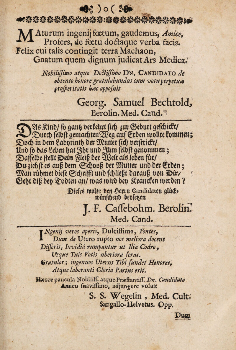 m )o( ■m .ir-j A/f Aturum ingenijfoetum, gaudemus, Jmice, proferSj de foetu doclaque verba facis, felix cui talis contingit terra Machaon, Gnatum quem dignum judicat Ars Medica.' NebiliffiWO atque DoctiJJimo Dtf. Candidato de obtento honore gratulabundus cum votu perpetua proceritatis hac appofuit Georg. Samuel Bechtold Berolin. Med. Cand. : <T\5t6 S?inb/ fi> ganfc wvEebtt ftc& juc ©eburt gefc&ieft/ feibfl gemacbfcn^eg auf €tben molite Eostutun ©>o<b in bem Sabijunfb Det 9)?ufter ftcf) betffcicft/ Unb fo bas £eben t>at 3bt unb 3bni fdbft genommen; ©ajfelbe fteOt 2>etit §lci§ bec 2£di a(S leben fuc/ , iDu 5id)fi es aug bem @d)oog Det SUuttet unb Det Stben $ SWan rubmet bicfe ©cbrifft unb fcbliejjt barmtf »on E>ir/ 2 ♦ 9 ®et)t i>i$ bep Stotiten an/ m$ mxb bei) ^vancfen mxbm 1 Diefel ©oKe ben-Oecrn eandidaten glucf* tpunfcbent) &ei)fe$en J. F. CalTebohm. Berolin2 Med. Cand. INgenij veros aperis, Dulciffime, fontes. Dum de Utero rupto nos meliora docens Differ is, Invidia rumpantur ut Ilia Codro, Utque Tuis Votis uberiora feras, Gratulor y ingenuos Vterus Tibi fundet Honores, Atque laboranti Gloria Partus erit. Bsecce paucula Nobililf. atque PraeftantifT. T>n. Candidato Amico fuavifllmo, adjungere voluit S. S. Wegelin , Med. Cult. Sangallo-JJeivetus. Opp.