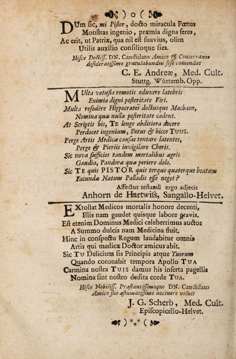 DUm fi c, mi Tijlor, do&o miracula Festus Monftras ingenio, praemia digna feres. Ac erit, ut Patriae, qua nil eft fuavius, olim Utilis auxilio confilioque fies. JJifce ToHijf. DH. Candidato Amico (§ Conterranei defideratijjimo gratulabundus fefe contendat C. E. Andrese, Med» Cult. Stuttg. Wurtemb.Opp. MVlta vetufia remotis eduxere latebris Eximia digni pofieritate Viri. Multa refodere Hippocrates do&usque Machaon, Nomina qua nulla pojleritate cadent. At Scriptis his, Te longe abditiora docere E er docet ingenium, Foetus <&bicce Tuus. Terge Artis Medica caufas tentare latentes, Terge Tieriis invigilare Choris. Sic nova fufficies tandem mortalibus agris Gaudia, Pandora qua periere dolo. Sic T E quis PISTOR quis ter que quater que beatum facunda Natum Talladis ejfe neget ? Afle&us teftafidi ergo adjecit Anhorn de Hartwiis, Sangallo-Helvet. EXtollat Medicos mortalis honore decenti. Illis nam gaudet quisque labore gravis, Eft etenim Dominus Medici celeberrimus au<Sor A Summo dulcis nam Medicina fluit. Hinc in confpe&u Regum laudabitur omnis Artis qui medicas Do&or amicus abit. Sic Tu Delicium fis Principis atque Tuorum Quando coronabit tempora Apollo Tua Carmina noftra Tuis damus his inferta pagellis Nomina fint noftro dedita corde Tua. ffifce FJobiliJf. Proflantiffimoque DN. Candidato Amico fuo aftumatijjimo accinere voluit J. G. Scherb, Med. Cult» Epifcopicello-Helvet, «W ) *** ( $0*