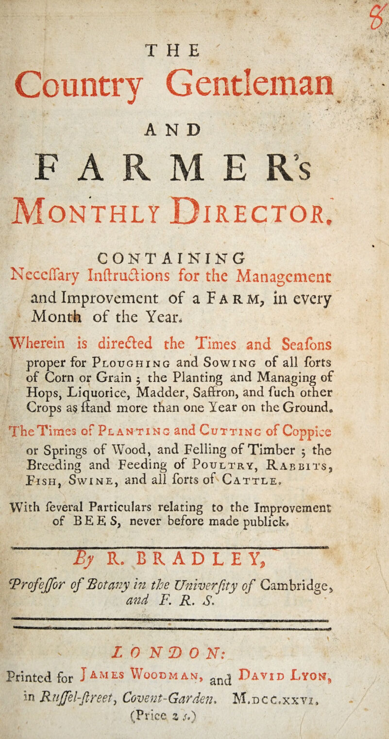 THE' Country Gentleman * ' *■ f ‘ N - . y ,( , . v 4 AND F A R M E Rs Monthly Director. CONTAINING Neccffary Inftru&ions for the Management and Improvement of a Farm, in every Month of the Year. Wherein is directed the Times and Seafons proper for Ploughing and Sowing of all forts of Corn or Grain 5 the Planting and Managing of Hops, Liquorice, Madder, Saffron, and fuch other Crops a§ ftand more than one Year on the Ground* The Times of Planting and Cutting ©f Coppice or Springs of Wood, and Felling of Timber $ the Breeding and Feeding of Poultry, Rabbits* Fish, Swine, and all forts of Cattle, With feveral Particulars relating to the Improvement of BEES, never before made publick* By R. BRADLEY, ‘ ‘Profejfor of Botany in the Univerfity of Cambridge, and F. R. S. LONDON: Printed for JAMES Woodman, an(j David Lyon, in Rujfel-fireet, Covent-Garden, M.dcc.xxvi, (Price z