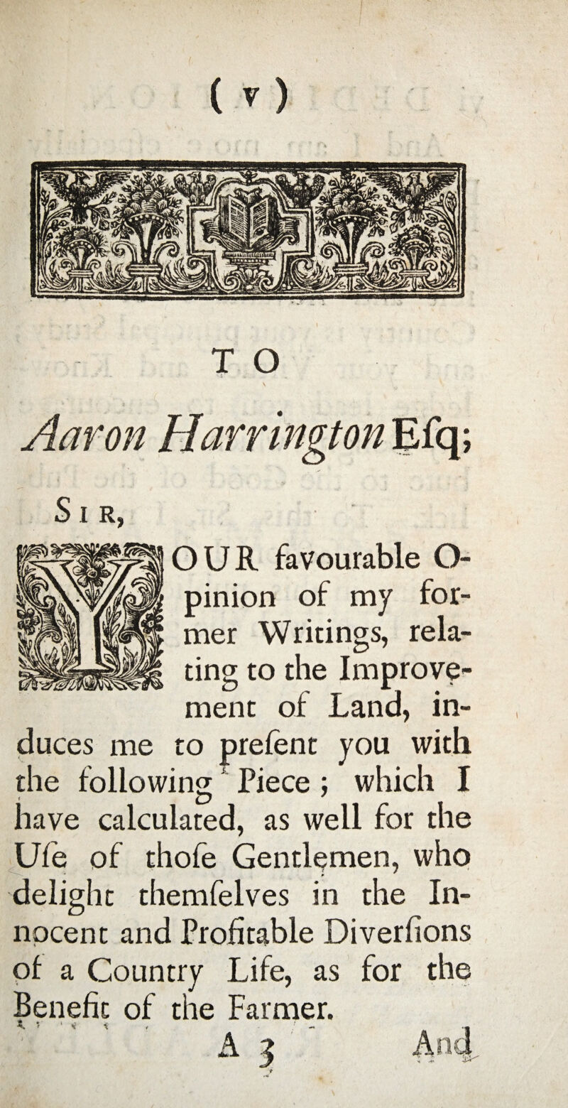 ’ 5 . Aaron Harrington Efq; S I R, OUR favourable O- pinion of my for¬ mer Writings, rela¬ ting to the Improve¬ ment of Land, in¬ duces me to prefent you with the following Piece; which I have calculated, as well for the Ufe of thofe Gentlemen, who delight themfelves in the In¬ nocent and Profitable Diverfions of a Country Life, as for the Benefit of the Farmer.