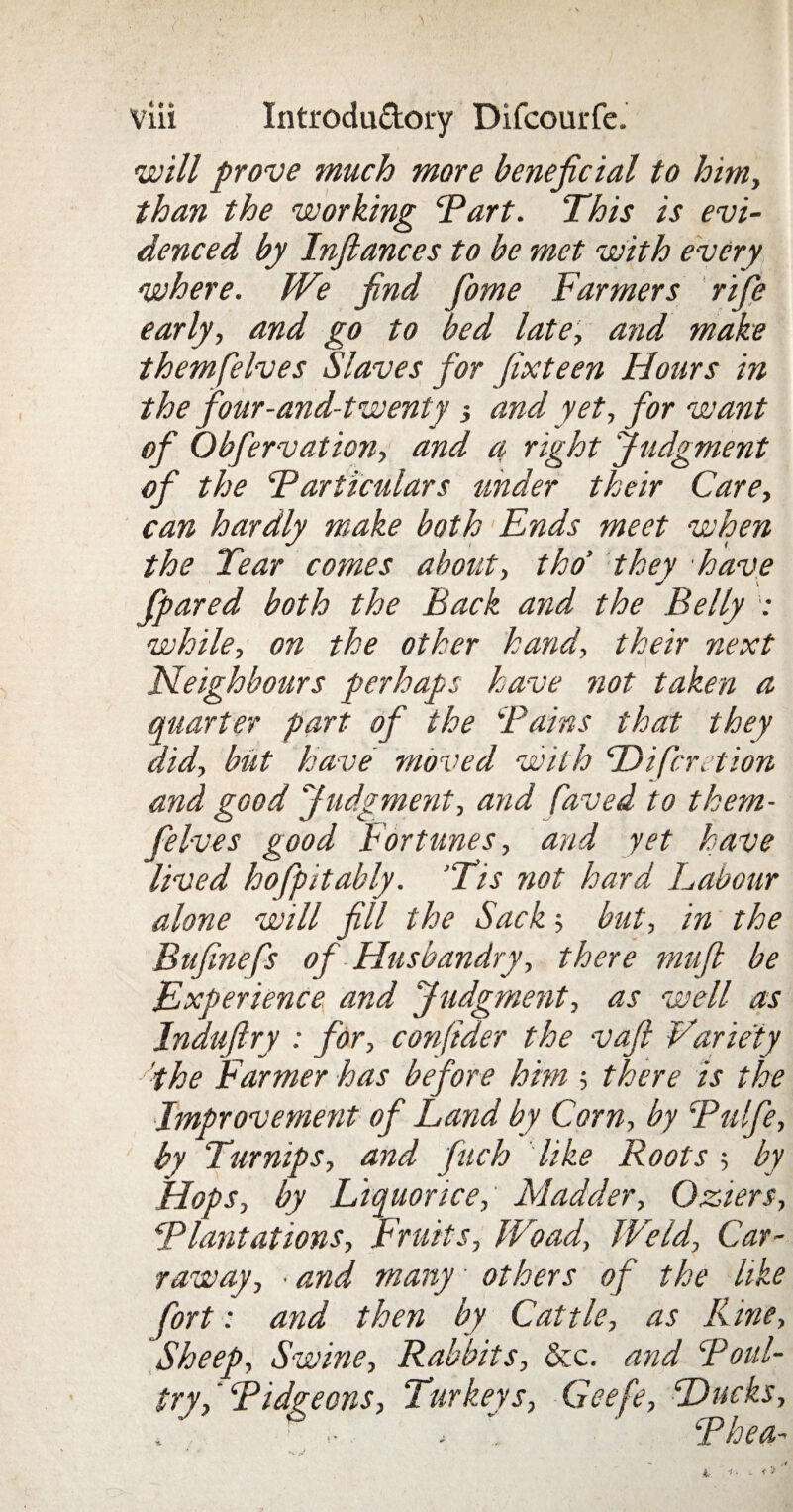 will prove much more beneficial to him, than the working ‘Part. This is evi¬ denced by Infiances to be met with every where. We find fiome Farmers rife early, and go to bed late, and make themfelves Slaves for fixteen Hours in the four-and-twenty and yet, for want of Obfervation, and a right Judgment of the Particulars under their Care, can hardly make both Ends meet when the Tear comes about, tho’ they have fpared both the Back and the Belly : while, on the other hand, their next Neighbours perhaps have not taken a quarter part of the Pains that they did, but have moved with Difcretion and good Judgment, and faved to them¬ felves good Fortunes, and yet have lived hofpitably. ’Tis not hard Labour alone will fill the Sack but, in the Bufinefs of Husbandry, there mufi be Experience and Judgment, as well as Induftry : for, conjider the vafi Variety - 'the Farmer has before him ; there is the Improvement of Land by Corn, by Pulfe, by Turnips, and finch like Roots ; by Hops, by Liquorice, Madder, Ozters, Plantations, Fruits, Woad, Weld, Car- raway, ■ and many others of the like fort: and then by Cattle, as Line, Sheep, Swine, Rabbits, &c. and Poul¬ try, Pidgeons, Turkeys, Geefe, Ducks, » ; „ Phea-