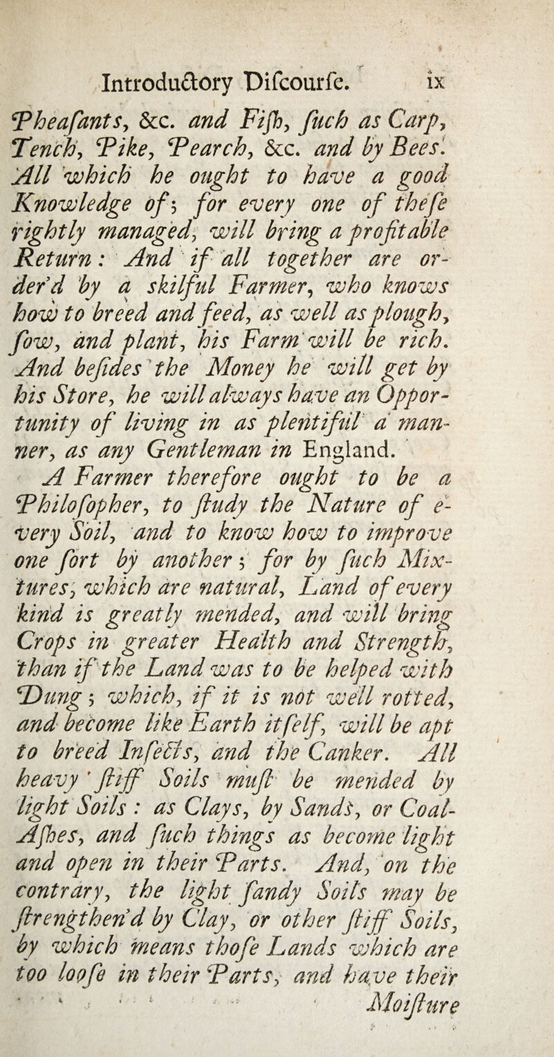 * r . Introductory Difcourfe. ix Theafants, &c. and Fijh, fuch as Carp, Tench, Tike, Tearch, &c. and by Bees '. All which he ought to have a good Knowledge of; for every one of thefe rightly managed, will bring a profitable Return: And if all together are or¬ der’d by a skilful Farmer, who knows how to breed and feed, as well as plough, fow, and plant, his Farm will be rich. And befides' the Money he will get by his Store, he will always have an Oppor¬ tunity of living in as plentifiil a man¬ ner, as any Gentleman in England. A Farmer therefore ought to be a Thilofopher, to ftudy the Nature of e- Very Soil, and to know how to improve one fort by another ; for by fuch Mix¬ tures', which are natural, hand of every kind is greatly mended, and will bring Crops in greater Health and Strength, than if the Land was to be helped with Hung 5 which, if it is not well rotted, and become like Earth itfelf, will be apt to breed Infells, and the Canker. All heavy ’ ftiff Soils mufi■' be mended by light Soils : as Clays, by Sands, or Coal- AJhes, and fuch things as become light and open in their Tarts. And, on the contrary, the light fandy Soils may be firengihend by Clay, or other ftiff Soils, by which means t ho fie Lands which are too loofe in their Tarts, and have their Moifiure