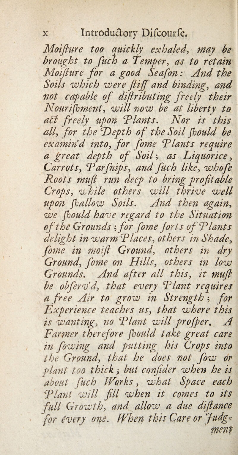 Moiflure too quickly exhaled, may be brought to fuch a Temper, as to retain Moifiure for a good Seafon: And the Soils which were fiijf and binding-, and not capable of distributing freely their Nourishment, will now be at liberty to a£l freely upon Plants. Nor is this all, for the ‘Depth of the Soil fhould be examind into, for fome Plants require a great depth of Soil-, as Liquorice, Carrots, Parfnips, and fuch like, whofe Roots mufl run deep to bring profitable Crops, while others will thrive well upon fallow Soils. And then again, we fhould have regard to the Situation of the Grounds ;for fome forts ofRiant s delight in warm CPlaces, others in Shade, fome in moift Ground, others in dry Ground, fome on Hills, others in low Grounds. And after all this, it mujl be obfervd, that every Plant requires a free Air to grow in Strength -, for Experience teaches us, that where this is wanting, no Plant will profper. A Farmer therefore fiould take great care in fowing and putting his Crops into the Ground, that he does not fow or plant too thickbut confider when he is about fuch Works, what Space each Plant will fill when it comes to its full Growth, and allow a due diflance for every one. When this Care or Judg■?