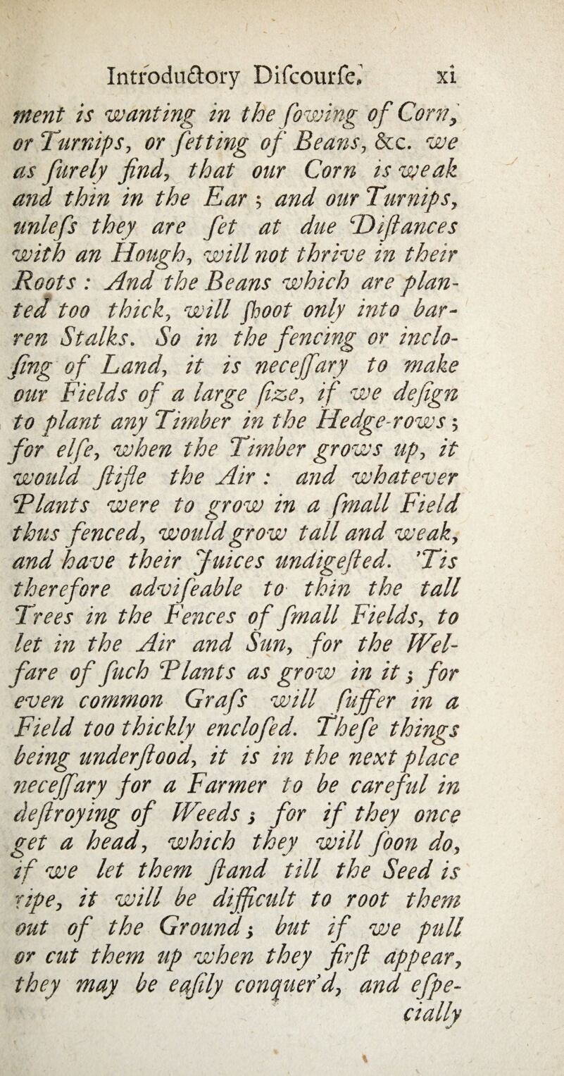 merit is 'wanting in the ('owing of Corn, or Turnips, or Jetting of Beans, &c. we as furely find, that our Corn is weak and thin in the Ear ; and our Turnips, unlefs they are fet at due ‘Difiances with an Hough, will not thrive in their Roots : And the Beans which are plan¬ ted too thick, will fhoot only into bar¬ ren Stalks. So in the fencing or inclo- fing of Land, it is neceffary to make our Fields of a large fize, if we defign to plant any Timber in the Hedge-rows •, for elfe, when the Timber grows up, it would Jlifle the Air : and whatever Riants were to grow in a fmall Field thus fenced, would grow tall and weak, and have their Juices undigefied. ’Tis therefore advifeable to thin the tall Trees in the Fences of fmall Fields, to let in the Air and Sun, for the Wel¬ fare of fuch ‘Plants as grow in it •, for even common Grafs will puffer in a Field too thickly enclofed. Thefe things being underftood, it is in the next place neceffary for a Farmer to be care fid in defiroying of Weeds ■, for if they once get a head, which they will foon do, rf we let them ft and till the Seed is ■ape, it will be difficult to root them out of the Ground•, but if we pidl or cut them up when they firfi appear, they may be eqfily conquer’d, and efpe- cially