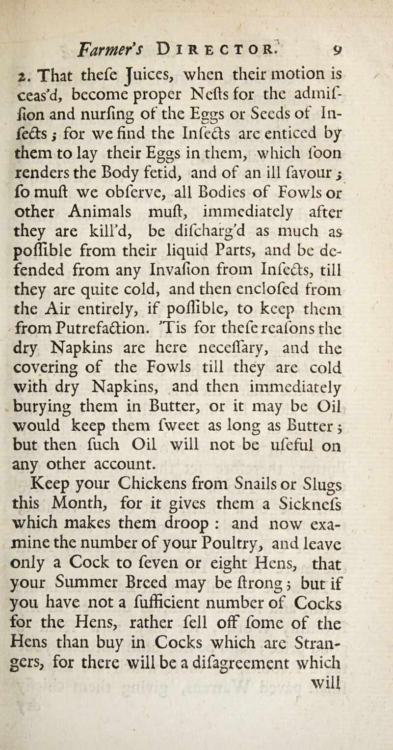 2. That thefe Juices, when their motion is ceas’d, become proper Nefts for the admif- iion and nurltng of the Eggs or Seeds of In- feds ,* for we find the Infeds are enticed by them to lay their Eggs in them, which loon renders the Body fetid, and of an ill favour } fo mufl we obferve, all Bodies of Fowls or other Animals muff, immediately after they are kill’d, be difchafg’d as much as poflible from their liquid Parts, and be de¬ fended from any Invafion from Infeds, till they are quite cold, and then enclofed from the Air entirely, if poflible, to keep them from Putrefadion. ’Tis for thefe reafons the dry Napkins are here neceffary, and the covering of the Fowls till they are cold with dry Napkins, and then immediately burying them in Butter, or it may be Oil would keep them fweet as long as Butter; but then fuch Oil will not be ufeful on any other account. Keep your Chickens from Snails or Slugs this Month, for it gives them a Sicknefs which makes them droop : and now exa¬ mine the number of your Poultry, and leave only a Cock to feven or eight Hens, that your Summer Breed may be ftrong; but if you have not a fufficient number of Cocks for the Hens, rather fell off fome of the Hens than buy in Cocks which are Stran¬ gers, for there will be a difagreement which will