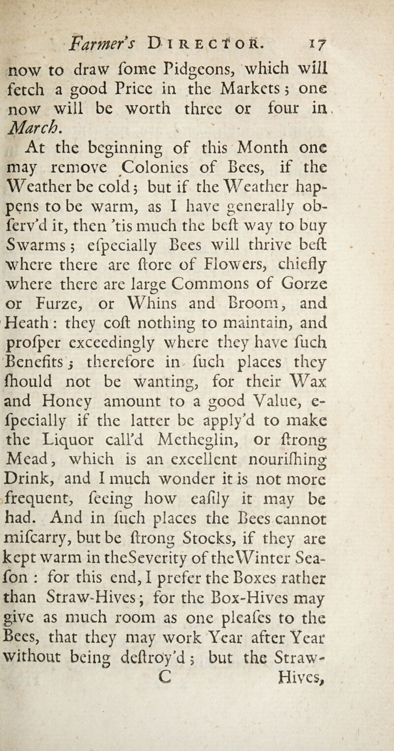 L 4. * now to draw Tome Pidgeons, which will fetch a good Price in the Markets 5 one now will be worth three or four in. March. ' At the beginning of this Month one may remove Colonies of Bees, if the Weather be cold 5 but if the Weather hap¬ pens to be warm, as I have generally ob- ferv’d it, then ’tis much the beft way to buy Swarms ; efpecially Bees will thrive beft where there are ftore of Flowers, chiefly where there are large Commons of Gorze or Furze, or Whins and Broom, and Heath: they coft nothing to maintain, and profper exceedingly where they have fitch Benefits ; therefore in fuch places they fhould not be wanting, for their Wax and Honey amount to a good Value, c- fpecially if the latter be apply’d to make the Liquor call’d Metheglin, or ftrong Mead, which is an excellent nourilhing Drink, and I much wonder it is not more frequent, feeing how eafily it may be had. And in fuch places the Bees cannot mifearry, but be ftrong Stocks, if they are kept warm in theSeverity of the Winter Sea- fon : for this end, I prefer the Boxes rather than Straw-Hives; for the Box-Hives may give as much room as one pleafes to the Bees, that they may work Year after Year without being deftrOy’d; but the Straw- C Hives,